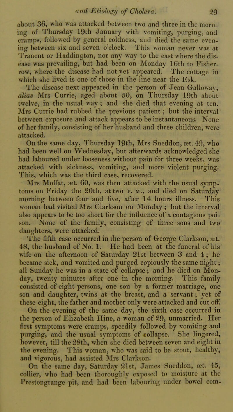 about 36, who was attacked between two and three in the morn- ing of Thursday 19th January with vomiting, purging, and cramps, followed by general coldness, and died the same even- ing between six and seven o’clock. This woman never was at Tranent or Haddington, nor any way to the east where the dis- ease was prevailing, but had been on Monday 16th to Fisher- row, where the disease had not yet appeared. The cottage in which she lived is one of those in the line near the Esk. The disease next appeared in the person of Jean Galloway, alias Mrs Currie, aged about 50, on Thursday 19th about twelve, in the usual way ; and she died that evening at ten. Mrs Currie had rubbed the previous patient; but the interval between exposure and attack appears to be instantaneous. None of her family, consisting of her husband and three children, were attacked. On the same day, Thursday 19th, Mrs Sneddon, oet. 49, who had been well on Wednesday, but afterwards acknowledged she had laboured under looseness without pain for three weeks, was attacked with sickness, vomiting, and more violent purging. This, which was the third case, recovered. Mrs Moffat, aet. 60, was then attacked with the usual symp- toms on Friday the 20th, at two r. m., and died on Saturday morning between four and five, after 14 hours illness. This •woman had visited Mrs Clarkson on Monday ; but the interval also appears to be too short for the influence of a contagious poi- son. None of the family, consisting of three sons and two daughters, were attacked. The fifth case occurred in the person of George Clarkson, set. 48, the husband of No. 1. He had been at the funeral of his wife on the afternoon of Saturday 21st between 3 and 4; he became sick, and vomited and purged copiously the same night; all Sunday he wras in a state of collapse; and he died on Mon- day, twenty minutes after one in the morning. This family consisted of eight persons, one son by a former marriage, one son and daughter, twins at the breast, and a servant; yet of these eight, the father and mother only were attacked and cut off. On the evening of the same day, the sixth case occurred in the person of Elizabeth Iline, a woman of 29, unmarried. Her first symptoms were cramps, speedily followed by vomiting and purging, and the usual symptoms of collapse. She lingered, however, till the 28th, when she died between seven and eight in the evening. This woman, who was said to be stout, healthy, and vigorous, had assisted Mrs Clarkson. On the same day, Saturday 21st, James Sneddon, aet. 45, collier, who had been thoroughly exposed to moisture at the l'restongrangc pit, and had been labouring under bowd com-