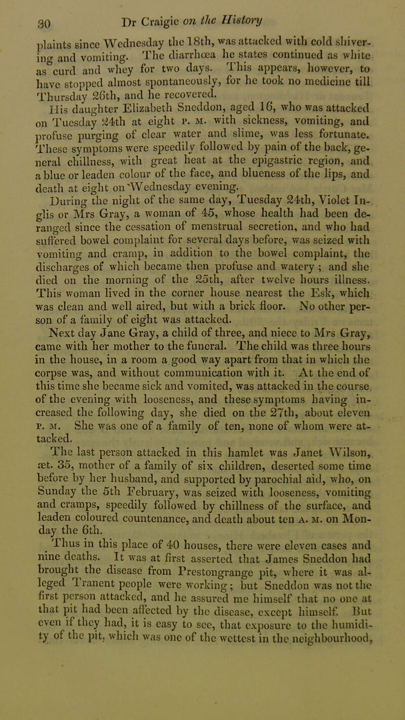 plaints since Wednesday the 18th, was attacked with cold shiver- in^ and vomiting. The diarrhoea he states continued as white as°curd and whey for two days. This appears, however, to have stopped almost spontaneously, for he took no medicine till Thursday 26th, and he recovered. His daughter Elizabeth Sneddon, aged 16, who was attacked on Tuesday 24th at eight r. m. with sickness, vomiting, and profuse purging of clear water and slime, was less fortunate. These symptoms were speedily followed by pain of the back, ge- neral chillness, with great heat at the epigastric region, and a blue or leaden colour of the face, and blueness of the lips, and death at eight on'Wednesday evening. During the night of the same day, Tuesday 24th, Violet In- glis or Mrs Gray, a woman of 45, whose health had been de- ranged since the cessation of menstrual secretion, and who had suffered bowel complaint for several days before, was seized with vomiting and cramp, in addition to the bowel complaint, the discharges of which became then profuse and watery ; and she died on the morning of the 25th, after twelve hours illness. This woman lived in the corner house nearest the Esk, which was clean and well aired, but with a brick floor. No other per- son of a family of eight was attacked. Next day Jane Gray, a child of three, and niece to Mrs Gray, came with her mother to the funeral. The child was three hours in the house, in a room a good way apart from that in which the corpse was, and without communication with it. At the end of this time she became sick and vomited, was attacked in the course of the evening with looseness, and these symptoms having in- creased the following day, she died on the 27th, about eleven p. m. She was one of a family of ten, none of whom were at- tacked. The last person attacked in this hamlet was Janet Wilson, aet. 35, mother of a family of six children, deserted some time before by her husband, and supported by parochial aid, who, on Sunday the 5th February, was seized with looseness, vomiting and cramps, speedily followed by chillness of the surface, and leaden coloured countenance, and death about ten a. m. on Mon- day the 6th. Thus in this place of 40 houses, there were eleven cases and nine deaths. It was at first asserted that James Sneddon had brought the disease from Prestongrange pit, where it was al- leged 1 ranent people were working; but Sneddon was not the first person attacked, and lie assured me himself that no one at that pit had been affected by the disease, except himself. Hut even if they had, it is easy to see, that exposure to the humidi- ty of the pit. which was one of the wettest in the neighbourhood,