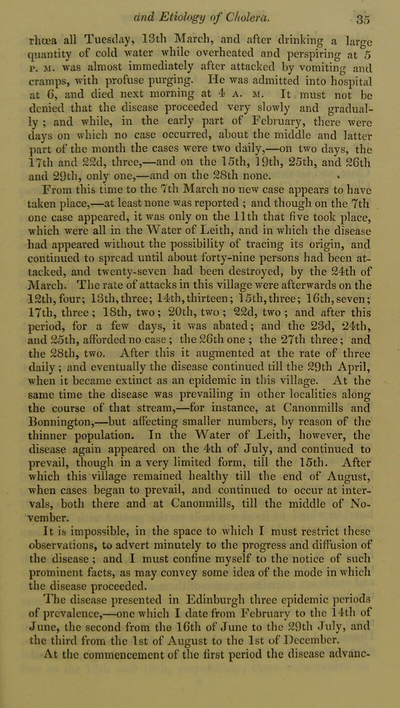 rlia'a all Tuesday, 13th March, and after drinking a large quantity of cold water while overheated and perspiring at 5 r. m. was almost immediately after attacked by vomiting and cramps, with profuse purging. He was admitted into hospital at (i, and died next morning at 4 a. m. It must not be denied that the disease proceeded very slowly and gradual- ly ; and while, in the early part of February, there were days on which no case occurred, about the middle and latter part of the month the cases were two daily,—on two days, the 17th and 22d, three,—and on the 15th, 19th, 25th, and 26th and 29th, only one,—and on the 28th none. From this time to the 7th March no new case appears to have taken place,—at least none was reported ; and though on the 7th one case appeared, it wras only on the 11th that five took place, which wrere all in the Water of Leith, and in which the disease had appeared without the possibility of tracing its origin, and continued to spread until about forty-nine persons had been at- tacked, and twenty-seven had been destroyed, by the 24th of March. The rate of attacks in this village were afterwards on the 12th, four; 13th, three; 14 th, thirteen; 15th, three; 16th, seven; 17th, three; 18th, two; 20th, two ; 22d, two; and after this period, for a few days, it was abated; and the 23d, 24th, and 25th, afforded no case ; the 26th one ; the 27th three; and the 28th, two. After this it augmented at the rate of three daily; and eventually the disease continued till the 29th April, when it became extinct as an epidemic in this village. At the same time the disease was prevailing in other localities along the course of that stream,—for instance, at Canonmills and Bonnington,—but affecting smaller numbers, by reason of the thinner population. In the Water of Leith, however, the disease again appeared on the 4th of July, and continued to prevail, though in a very limited form, till the 15th. After which this village remained healthy till the end of August, when cases began to prevail, and continued to occur at inter- vals, both there and at Canonmills, till the middle of No- vember. It is impossible, in the space to which I must restrict these observations, to advert minutely to the progress and diffusion of the disease ; and I must confine myself to the notice of such prominent facts, as may convey some idea of the mode in which the disease proceeded. The disease presented in Edinburgh three epidemic periods of prevalence,—one which I date from February to the 14th of June, the second from the 16th of June to the 29th July, and the third front the 1st of August to the 1st of December. At the commencement of the first period the disease advanc-