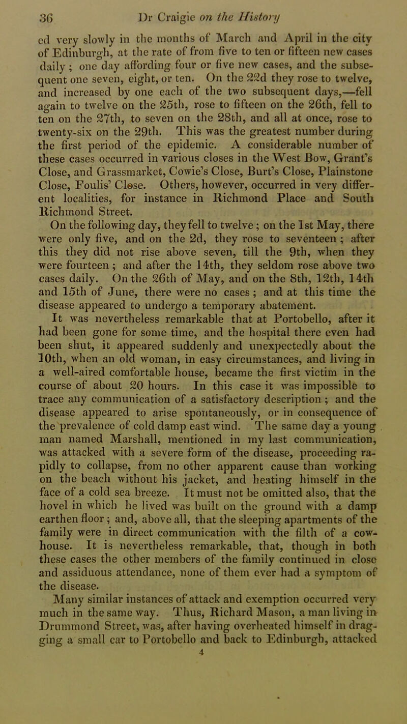 cd very slowly in the months of March and April in the city of Edinburgh, at the rate of from live to ten or fifteen new cases daily; one day affording four or five new cases, and the subse- quent one seven, eight, or ten. On the 22d they rose to twelve, and increased by one each of the two subsequent days,—fell again to twelve on the 25th, rose to fifteen on the 26th, fell to ten on the 27th, to seven on the 28th, and all at once, rose to twenty-six on the 29th. This was the greatest number during the first period of the epidemic. A considerable number of these cases occurred in various closes in the West Bow, Grant’s Close, and Grassmarket, Cowie’s Close, Burt’s Close, Plainstone Close, Foulis’ Close. Others, however, occurred in very differ- ent localities, for instance in Richmond Place and South Richmond Street. On the following day, they fell to twelve; on the 1st May, there were only five, and on the 2d, they rose to seventeen ; after this they did not rise above seven, till the 9th, when they were fourteen ; and after the 14th, they seldom rose above two cases daily. On the 26th of May, and on the 8th, 12th, 14th and 15th of June, there were no cases; and at this time the disease appeared to undergo a temporary abatement. It was nevertheless remarkable that at Portobello, after it had been gone for some time, and the hospital there even had been shut, it appeared suddenly and unexpectedly about the 10th, when an old woman, in easy circumstances, and living in a well-aired comfortable house, became the first victim in the course of about 20 hours. In this case it was impossible to trace any communication of a satisfactory description ; and the disease appeared to arise spontaneously, or in consequence of the prevalence of cold damp east wind. The same day a young man named Marshall, mentioned in my last communication, vras attacked with a severe form of the disease, proceeding ra- pidly to collapse, from no other apparent cause than working on the beach without his jacket, and beating himself in the face of a cold sea breeze. It must not be omitted also, that the hovel in which he lived was built on the ground with a damp earthen floor; and, above all, that the sleeping apartments of the family were in direct communication with the filth of a cow- house. It is nevertheless remarkable, that, though in both these cases the other members of the family continued in close and assiduous attendance, none of them ever had a symptom of the disease. Many similar instances of attack and exemption occurred very much in the same way. Thus, Richard Mason, a man living in Drummond Street, was, after having overheated himself in drag- ging a small car to Portobello and back to Edinburgh, attacked 4