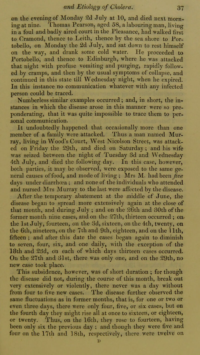 on the evening of Monday 2d July at 10, and died next morn- ing at nine. Thomas Pearson, aged 58, a labouring man, living in a foul and badly aired court in the Pleasance, had walked first to Cramond, thence to Leith, thence by the sea shore to Por- tobello, on Monday the 2d July, and sat down to rest himself on the way, and drank some cold wfater. He proceeded to Portobello, and thence to Edinburgh, where he was attacked that night with profuse vomiting and purging, rapidly follow- ed by cramps, and then by the usual symptoms of collapse, and continued in this state till Wednesday night, when he expired. In this instance no communication whatever with any infected person could be traced. Numberless similar examples occurred; and, in short, the in- stances in which the disease arose in this manner were so pre- ponderating, that it was quite impossible to trace them to per- sonal communication. It undoubtedly happened that occasionally more than one member of a family were attacked. Thus a man named Mur- ray, living in Wood’s Court, West Nicolson Street, was attack- ed on Friday the 29th, and died on Saturday ; and his wife ■was seized between the night of Tuesday 3d and Wednesday 4th July, and died the following day. In this case, however, both parties, it may be observed, were exposed to the same ge- neral causes of food, and mode ofliving ; Mrs M. had been Jive days under diarrhoea ; and none of the individuals who attended and nursed Mrs Murray to the last were affected by the disease. After the temporary abatement at the middle of June, the disease began to spread more extensively again at the close of that month, and during July ; and on the 26th and 30th of the former month nine cases, and on the 27th, thirteen occurred ; on* the 1st July, fourteen, on the 3d, sixteen, on the 4th, twenty, on the 6th, nineteen, on the 7th and 9th, eighteen, and on the 11th, fifteen ; and after this date the cases began again to diminish to seven, four, six, and one daily, with the exception of the 18th and 23d, on each of which days thirteen cases occurred. On the 27th and 31st, there was only one, and on the 29th, no new case took place. This subsidence, however, was of short duration ; for though the disease did not, during the course of this month, break out very extensively or violently, there never was a day without from four to five new cases. The disease further observed the same fluctuations as in former months, that is, for one or two or even three days, there were only four, five, or six eases, but on the fourth day they might rise all at once to sixteen, or eighteen, or twenty. Thus, on the 16th, they rose to fourteen, having been only six the previous day ; and though they were five and four on the 17th and 18th, respectively, there were twelve on i)