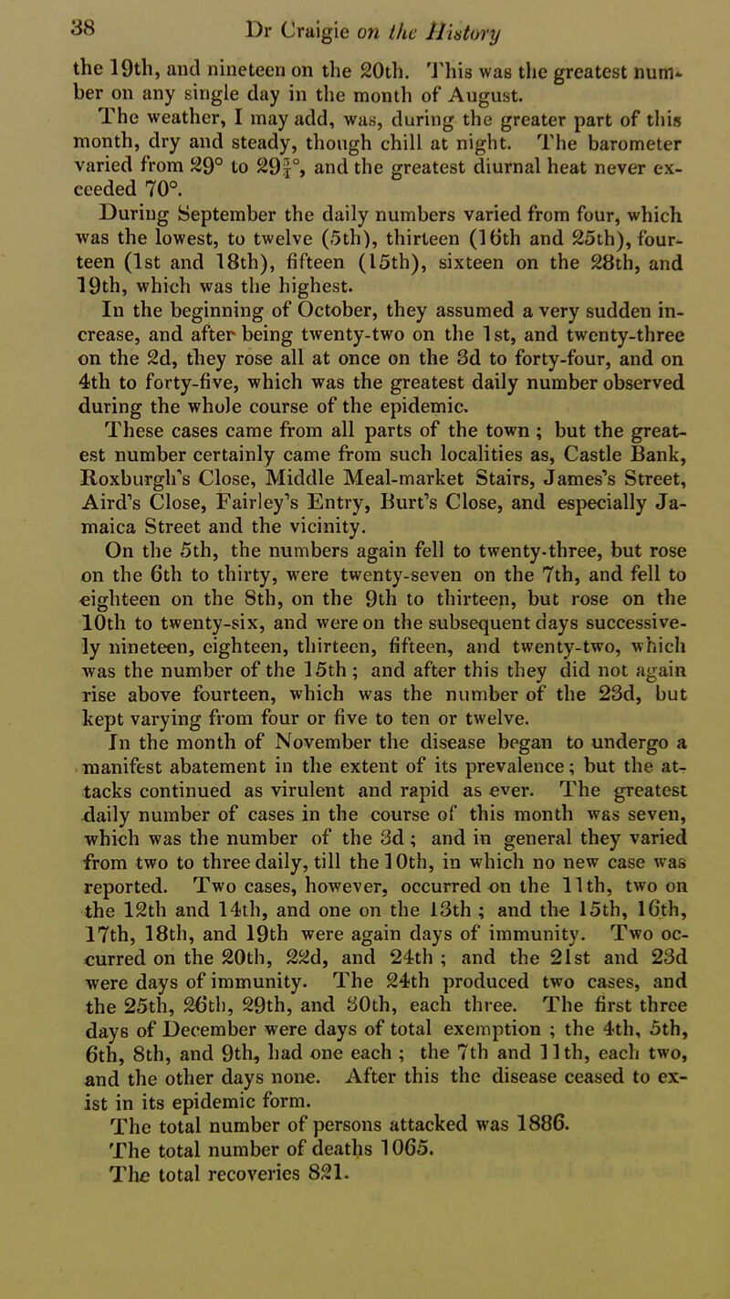 the 19th, and nineteen on the 20th. This was the greatest num- ber on any single day in the month of August. The weather, I may add, was, during the greater part of this month, dry and steady, though chill at night. The barometer varied from 29° to 29*°, and the greatest diurnal heat never ex- ceeded 70°. During September the daily numbers varied from four, which was the lowest, to twelve (5th), thirteen (16th and 25th), four- teen (1st and 18th), fifteen (15th), sixteen on the 28th, and 19th, which was the highest. In the beginning of October, they assumed a very sudden in- crease, and after being twenty-two on the 1 st, and twenty-three on the 2d, they rose all at once on the 3d to forty-four, and on 4th to forty-five, which was the greatest daily number observed during the whole course of the epidemic. These cases came from all parts of the town ; but the great- est number certainly came from such localities as, Castle Bank, Roxburgh’s Close, Middle Meal-market Stairs, James’s Street, Aird’s Close, Fairley’s Entry, Burt’s Close, and especially Ja- maica Street and the vicinity. On the 5th, the numbers again fell to twenty-three, but rose on the 6th to thirty, were twenty-seven on the 7th, and fell to eighteen on the Sth, on the 9th to thirteen, but rose on the 10th to twenty-six, and were on the subsequent days successive- ly nineteen, eighteen, thirteen, fifteen, and twenty-two, which was the number of the 15th ; and after this they did not again rise above fourteen, which was the number of the 23d, but kept varying from four or five to ten or twelve. In the month of November the disease began to undergo a manifest abatement in the extent of its prevalence; but the at- tacks continued as virulent and rapid as ever. The greatest daily number of cases in the course of this month was seven, which was the number of the 3d ; and in general they varied from two to three daily, till the 10th, in which no new case was reported. Two cases, however, occurred on the 11th, two on the 12th and 14th, and one on the 13th ; and the 15th, 16th, 17th, 18th, and 19th were again days of immunity. Two oc- curred on the 20th, 22d, and 24th ; and the 21st and 23d were days of immunity. The 24th produced two cases, and the 25th, 26th, 29th, and 30th, each three. The first three days of December were days of total exemption ; the 4th, 5th, 6th, 8th, and 9th, had one each ; the 7th and 11th, each two, and the other days none. After this the disease ceased to ex- ist in its epidemic form. The total number of persons attacked was 1886. The total number of deaths 1065. The total recoveries 821.