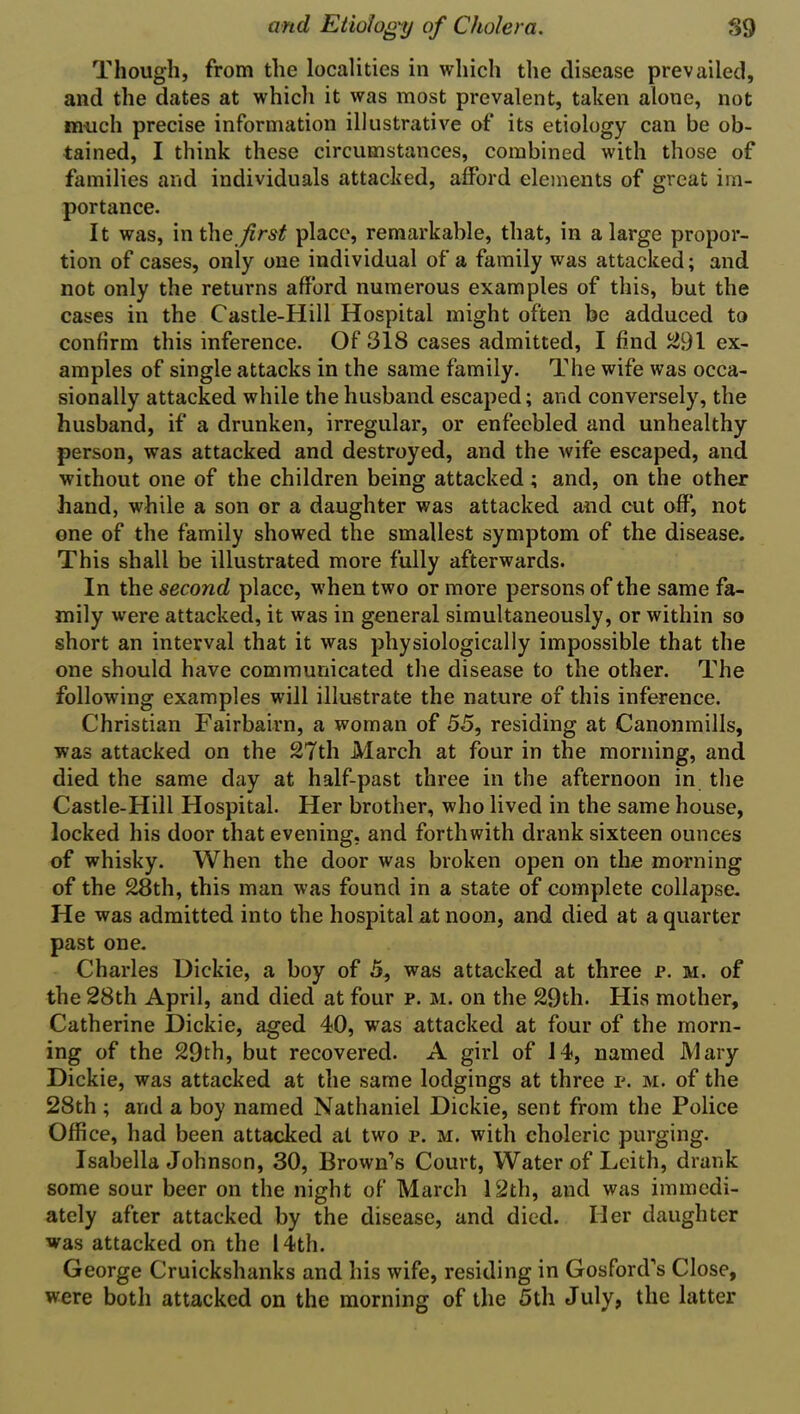 Though, from the localities in which the disease prevailed, and the dates at which it was most prevalent, taken alone, not much precise information illustrative of its etiology can be ob- tained, I think these circumstances, combined with those of families and individuals attacked, afford elements of great im- portance. It was, in the first place, remarkable, that, in a large propor- tion of cases, only one individual of a family was attacked; and not only the returns afford numerous examples of this, but the cases in the Castle-Hill Hospital might often be adduced to confirm this inference. Of 318 cases admitted, I find 291 ex- amples of single attacks in the same family. The wife was occa- sionally attacked while the husband escaped; and conversely, the husband, if a drunken, irregular, or enfeebled and unhealthy person, was attacked and destroyed, and the wife escaped, and without one of the children being attacked ; and, on the other hand, while a son or a daughter was attacked and cut off, not one of the family showed the smallest symptom of the disease. This shall be illustrated more fully afterwards. In the second place, when two or more persons of the same fa- mily were attacked, it was in general simultaneously, or within so short an interval that it was physiologically impossible that the one should have communicated the disease to the other. The following examples will illustrate the nature of this inference. Christian Fairbairn, a woman of 55, residing at Canonmills, was attacked on the 27th March at four in the morning, and died the same day at half-past three in the afternoon in the Castle-Hill Hospital. Her brother, who lived in the same house, locked his door that evening, and forthwith drank sixteen ounces of whisky. When the door was broken open on the morning of the 28th, this man was found in a state of complete collapse. He was admitted into the hospital at noon, and died at a quarter past one. Charles Dickie, a boy of 5, was attacked at three p. m. of the 28th April, and died at four p. m. on the 29th. His mother, Catherine Dickie, aged 40, was attacked at four of the morn- ing of the 29th, but recovered. A girl of 14, named Mary Dickie, was attacked at the same lodgings at three p. m. of the 28th ; and a boy named Nathaniel Dickie, sent from the Police Office, had been attacked at two p. m. with choleric purging. Isabella Johnson, 30, Brown’s Court, Water of Leith, drank some sour beer on the night of March 12th, and was immedi- ately after attacked by the disease, and died. Her daughter was attacked on the 14th. George Cruickshanks and his wife, residing in Gosford’s Close, were both attacked on the morning of the 5th July, the latter