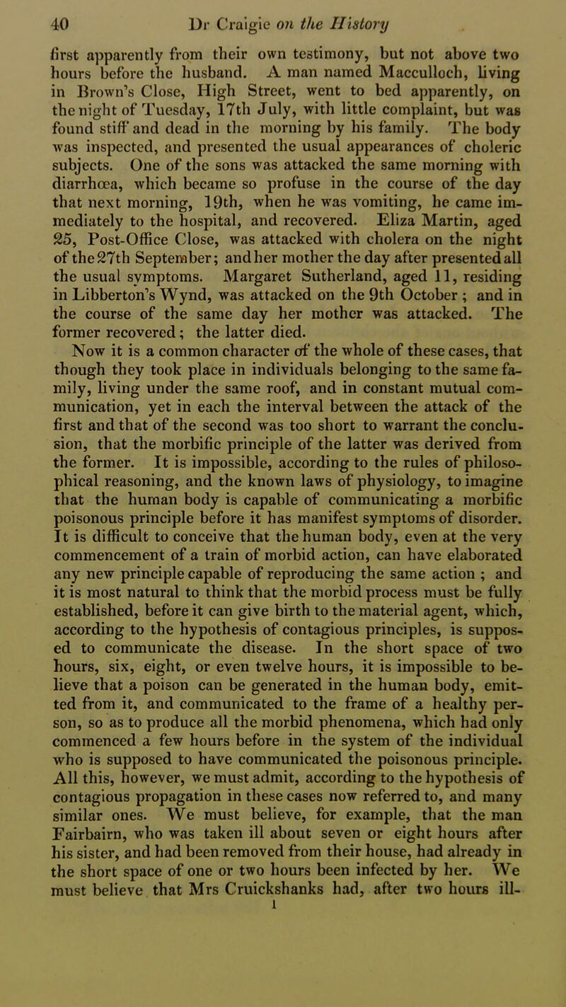 first apparently from their own testimony, but not above two hours before the husband. A man named Macculloch, living in Brown’s Close, High Street, went to bed apparently, on the night of Tuesday, 17th July, with little complaint, but was found stiff and dead in the morning by his family. The body was inspected, and presented the usual appearances of choleric subjects. One of the sons was attacked the same morning with diarrhoea, which became so profuse in the course of the day that next morning, 19th, when he was vomiting, he came im- mediately to the hospital, and recovered. Eliza Martin, aged 25, Post-Office Close, was attacked with cholera on the night of the 27 th September; and her mother the day after presented all the usual symptoms. Margaret Sutherland, aged 11, residing in Libberton’s Wynd, was attacked on the 9th October ; and in the course of the same day her mother was attacked. The former recovered; the latter died. Now it is a common character of the whole of these cases, that though they took place in individuals belonging to the same fa- mily, living under the same roof, and in constant mutual com- munication, yet in each the interval between the attack of the first and that of the second was too short to warrant the conclu- sion, that the morbific principle of the latter was derived from the former. It is impossible, according to the rules of philoso- phical reasoning, and the known laws of physiology, to imagine that the human body is capable of communicating a morbific poisonous principle before it has manifest symptoms of disorder. It is difficult to conceive that the human body, even at the very commencement of a train of morbid action, can have elaborated any new principle capable of reproducing the same action ; and it is most natural to think that the morbid process must be fully established, before it can give birth to the material agent, which, according to the hypothesis of contagious principles, is suppos- ed to communicate the disease. In the short space of two hours, six, eight, or even twelve hours, it is impossible to be- lieve that a poison can be generated in the human body, emit- ted from it, and communicated to the frame of a healthy per- son, so as to produce all the morbid phenomena, which had only commenced a few hours before in the system of the individual who is supposed to have communicated the poisonous principle. All this, however, we must admit, according to the hypothesis of contagious propagation in these cases now referred to, and many similar ones. We must believe, for example, that the man Fairbairn, who was taken ill about seven or eight hours after his sister, and had been removed from their house, had already in the short space of one or two hours been infected by her. We must believe that Mrs Cruickshanks had, after two hours ill- l