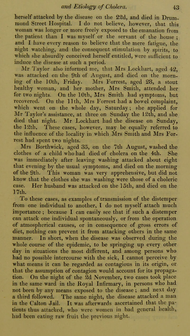 herself attacked by the disease on the 22d, and died in Drum- mond Street Hospital. I do not believe, however, that this woman was longer or more freely exposed to the emanation from the patient than I was myself or the servant of the house ; and I have every reason to believe that the mere fatigue, the night watching, and the consequent stimulation by spirits, to which she absurdly conceived herself entitled, were sufficient to induce the disease at such a period. Mr Taylor also informed me, that Mrs Lockhart, aged 42, was attacked on the 9th of August, and died on the morn- ing of the 10th, Friday. Mrs Forrest, aged 28, a stout healthy woman, and her mother, Mrs Smith, attended her for two nights. On the 10th, Mrs Smith had symptoms, but recovered. On the 11th, Mrs Forrest had a bowel complaint, which went on the whole day, Saturday; she applied for Mr Taylor’s assistance, at three on Sunday the 12th, and she died that night. Mr Lockhart had the disease on Sunday, the 12th. These cases, however, may be equally referred to the influence of the locality in which Mrs Smith and Mrs For- rest had spent two nights. Mrs Borthwick, aged 35, on the 7th August, washed the clothes of a child who had died of cholera on the 4th. She was immediately after leaving washing attacked about eight that evening by the usual symptoms, and died on the morning of the 9th. This woman was very apprehensive, but did not know that the clothes she was washing were those of a choleric case. Her husband was attacked on the 15th, and died on the 17th. To these cases, as examples of transmission of the distemper from one individual to another, I do not myself attach much importance ; because I can easily see that if such a distemper can attack one individual spontaneously, or from the operation of atmospherical causes, or in consequence of gross errors of diet, nothing can prevent it from attacking others in the same manner. In short, when the disease was observed during the whole course of the epidemic, to be springing up every other day in situations the most different, and among persons who had no possible intercourse with the sick, I cannot perceive by what means it can be regarded as contagious in its origin, or that the assumption of contagion would account for its propaga- tion. On the night of the 2d November, two cases took place in the same ward in the Royal Infirmary, in persons who had not been by any means exposed to the disease ; and next day a third followed. The same night, the disease attacked a man in the C'alton Jail. It was afterwards ascertained that the pa- tients thus attacked, who were women in bad general health, had been eating raw fruit the previous night.