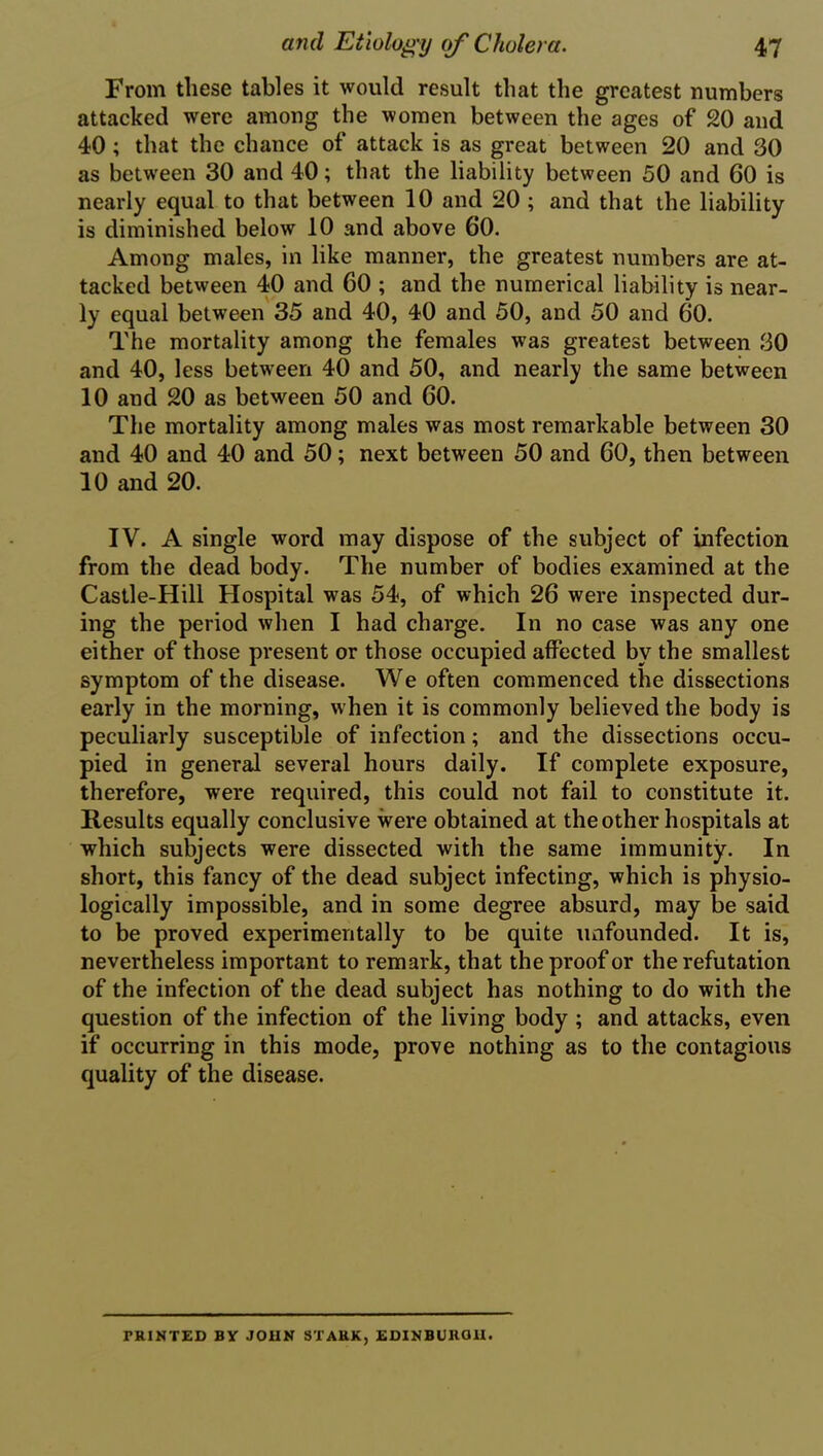 From these tables it would result that the greatest numbers attacked were among the women between the ages of 20 and 40 ; that the chance of attack is as great between 20 and 30 as between 30 and 40; that the liability between 50 and 60 is nearly equal to that between 10 and 20 ; and that the liability is diminished below 10 and above 60. Among males, in like manner, the greatest numbers are at- tacked between 40 and 60 ; and the numerical liability is near- ly equal between 35 and 40, 40 and 50, and 50 and 60. The mortality among the females was greatest between 30 and 40, less between 40 and 50, and nearly the same between 10 and 20 as between 50 and 60. The mortality among males was most remarkable between 30 and 40 and 40 and 50; next between 50 and 60, then between 10 and 20. IV. A single word may dispose of the subject of infection from the dead body. The number of bodies examined at the Castle-Hill Hospital was 54, of which 26 were inspected dur- ing the period when I had charge. In no case was any one either of those present or those occupied affected by the smallest symptom of the disease. We often commenced the dissections early in the morning, when it is commonly believed the body is peculiarly susceptible of infection; and the dissections occu- pied in general several hours daily. If complete exposure, therefore, were required, this could not fail to constitute it. Results equally conclusive were obtained at the other hospitals at which subjects were dissected with the same immunity. In short, this fancy of the dead subject infecting, which is physio- logically impossible, and in some degree absurd, may be said to be proved experimentally to be quite unfounded. It is, nevertheless important to remark, that the proof or the refutation of the infection of the dead subject has nothing to do with the question of the infection of the living body ; and attacks, even if occurring in this mode, prove nothing as to the contagious quality of the disease. PRINTED BY JOHN STARK, EDINBURGH.