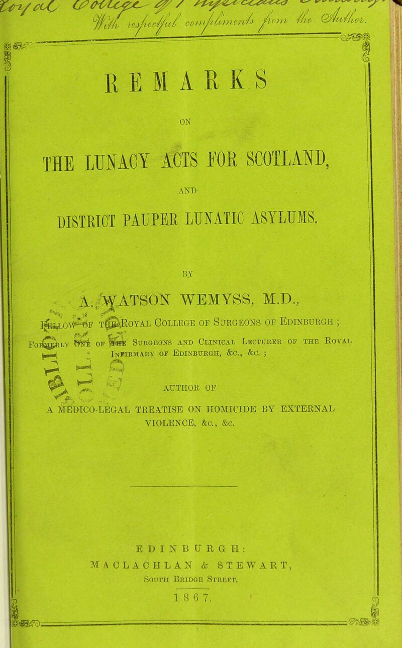 tin/£^ C^OiyLC^^ / ^^^^ / / L i REMARKS ON THE LUNACY ACTS FOR SCOTLAND, AND DISTRICT PAUPER LUNATIC ASYLUMS. 15Y iV.I^ATSON WEMYSS, M.D., ]^i^o\v^F T^^\RoYAL College of Sjegeons of Edinburgh ; FOI^^I-Y fi*^ OF SUEQEONS AND CLINICAL LECTURER OF THE ROV'AL • Infirmary of EoiNBUKGn, &c., &c. ; y\ ^TT* -''^ author of A MfiDICO-LEGAL TREATISE ON HOMICIDE BY EXTERNAL VIOLENCE, &c., &c. EDINBURGH: MACLACHLAN & STEWART, South Bridge Street. , 1 8 6 7. \ ^