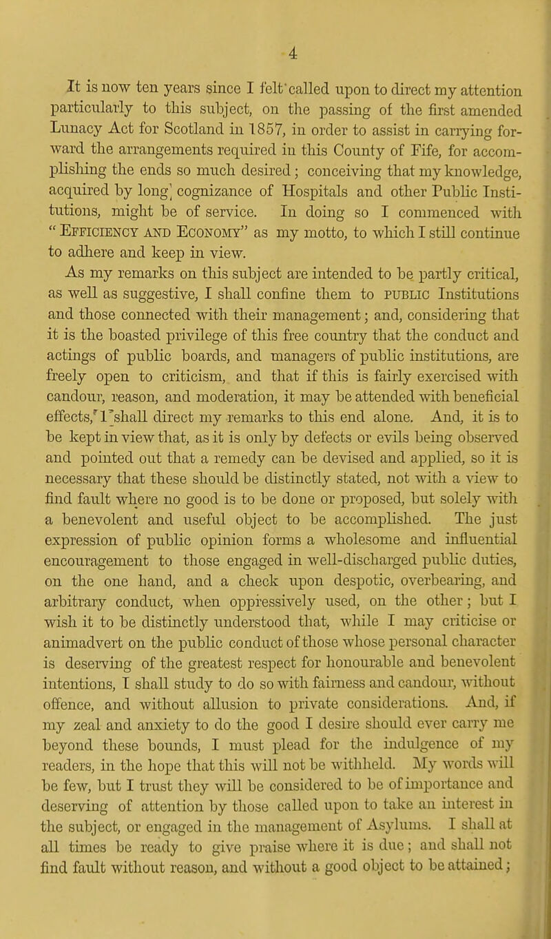 It is now ten years since I i elf called upon to direct my attention particularly to this subject, on the passing of the first amended Lunacy Act for Scotland in 1857, in order to assist in carrying for- ward the arrangements required in this County of Fife, for accom- plishing the ends so much desired; conceiving that my knowledge, acquired by long] cognizance of Hospitals and other Public Insti- tutions, might be of service. In doing so I commenced witli  Efficiency and Economy as my motto, to which I stni continue to adhere and keep in view. As my remarks on this subject are intended to be partly critical, as well as suggestive, I shall confine them to public Institutions and those connected with their management; and, considering that it is the boasted privilege of this free country that the conduct and actings of public boards, and managers of public institutions, are freely open to criticism, and that if this is fairly exercised with candour, reason, and moderation, it may be attended with beneficial effects,'^!'shall direct my remarks to this end alone. And, it is to be kept in view that, as it is only by defects or evils being observed and pointed out that a remedy can be devised and applied, so it is necessary that these should be distinctly stated, not with a view to find fault where no good is to be done or proposed, but solely with a benevolent and useful object to be accomplished. The just expression of public opinion forms a wholesome and influential encouragement to those engaged in well-discharged public duties, on the one hand, and a check upon despotic, overbearing, and arbitrary conduct, when oppressively used, on the other; but I wish it to be distiactly understood that, while I may criticise or animadvert on the public conduct of those whose personal character is deserving of the greatest respect for honourable and benevolent intentions, T shall study to do so with fairness and candoiu, without offence, and without allusion to private considerations. And, if my zeal and anxiety to do the good I desire should ever carry me beyond these bounds, I must plead for the indulgence of my readers, in the hope that this will not be withheld. My words will be few, but I trust they will be considered to be of importance and deserving of attention by those called upon to take an interest in the subject, or engaged in the management of Asylums. I shall at all times be ready to give praise where it is due; and shall not find fault without reason, and without a good object to be attained;