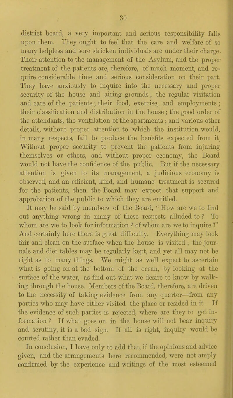 district board, a very important and serious responsibility falls upon them. They ought to feel that tlie care and welfare of so many helpless and sore stricken individuals are under their charge. Their attention to the management of the Asylum, and the proper treatment of the patients are, therefore, of much moment, and re- quire considerable time and serious consideration on their part. They have anxiously to inquire into the necessary and proper security of the house and airing gi ounds; the regular visitation and care of the patients ; their food, exercise, and employments ; their classification and distribution in the house; the good order of the attendants, the ventilation of the apartments ; and various other details, without proper attention to which the institution would, in many respects, fail to produce the benefits expected from it Without proper security to prevent the patients from injuring themselves or others, and without proper economy, the Board would not have the confidence of the public. But if the necessary attention is given to its management, a judicious economy is observed, and an efficient, kind, and humane treatment is secured for the patients, then the Board may expect that support and approbation of the public to which they are entitled. It may be said by members of the Board,  How are we to find out anything wrong in many of these respects alluded to ? To whom are we to look for information ? of whom are we to inquire V And certainly here there is great difficulty. Everytliing may look fair and clean on the surface when the house is visited ; the jour- nals and diet tables may be regularly kept, and yet all may not be right as to many things. We might as well expect to ascertain what is going on at the bottom of the ocean, by looking at the surface of the water, as find out what we desire to know by Avalk- ing through the house. Members of the Board, therefore, are driven to the necessity of taking evidence from smj quarter—from any parties who may have either visited the jplace or resided in it. If the evidence of such parties is rejected, where are they to get in- formation ? If what goes on in the house will not bear inquiiy and scrutiny, it is a bad sign. If all is right, inquiry would be couited rather than evaded. In conclusion, I liavc only to add that, if the opinions and advice given, and the arrangements here recommended, were not amply confirmed by the experience and writings of the most esteemed