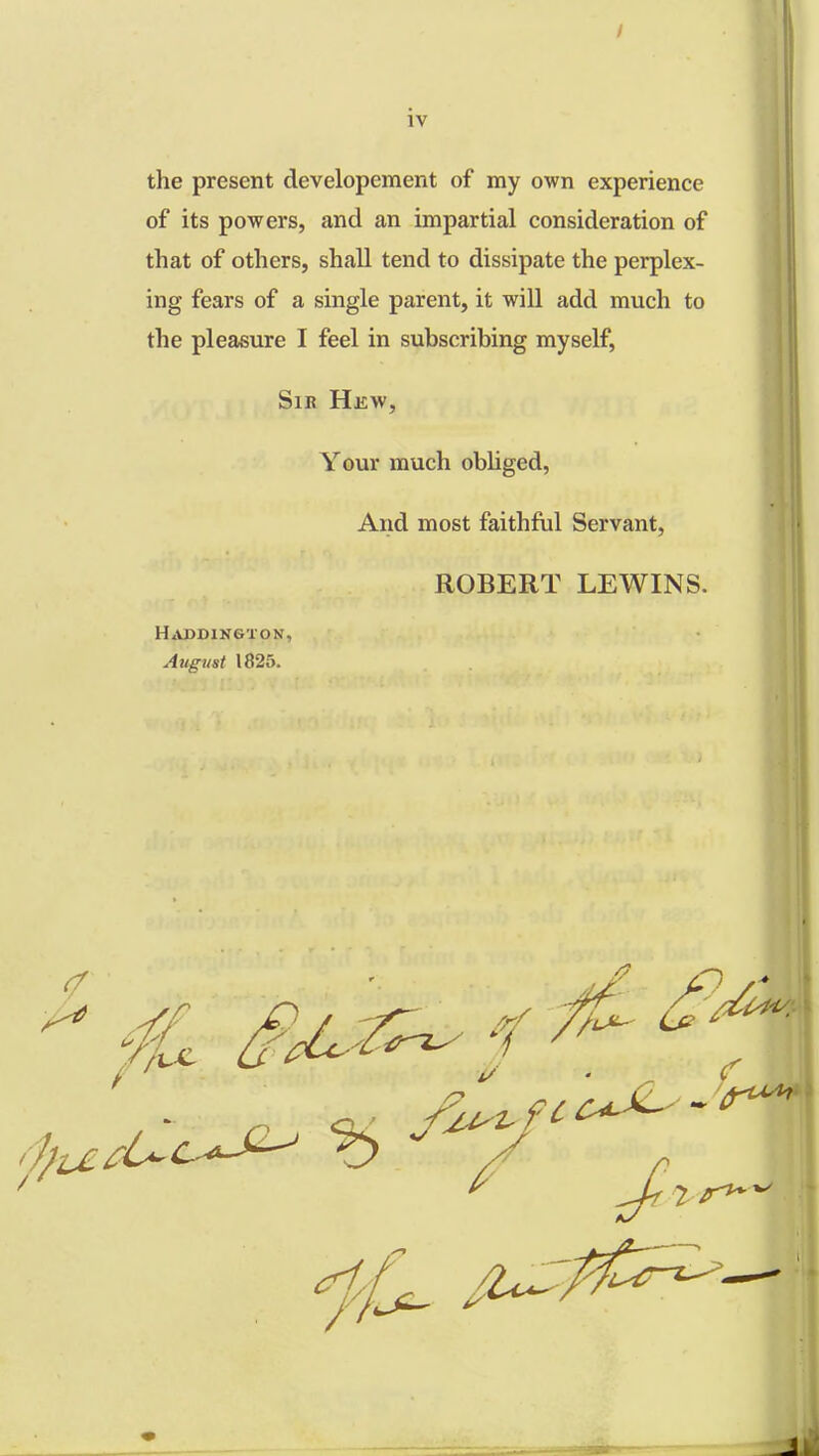 the present developement of my own experience of its powers, and an impartial consideration of that of others, shall tend to dissipate the perplex- ing fears of a single parent, it will add much to the pleasure I feel in subscribing myself, Sir Hew, Your much obliged, And most faithful Servant, ROBERT LEWINS. Haddington, August 1825. 2 ^