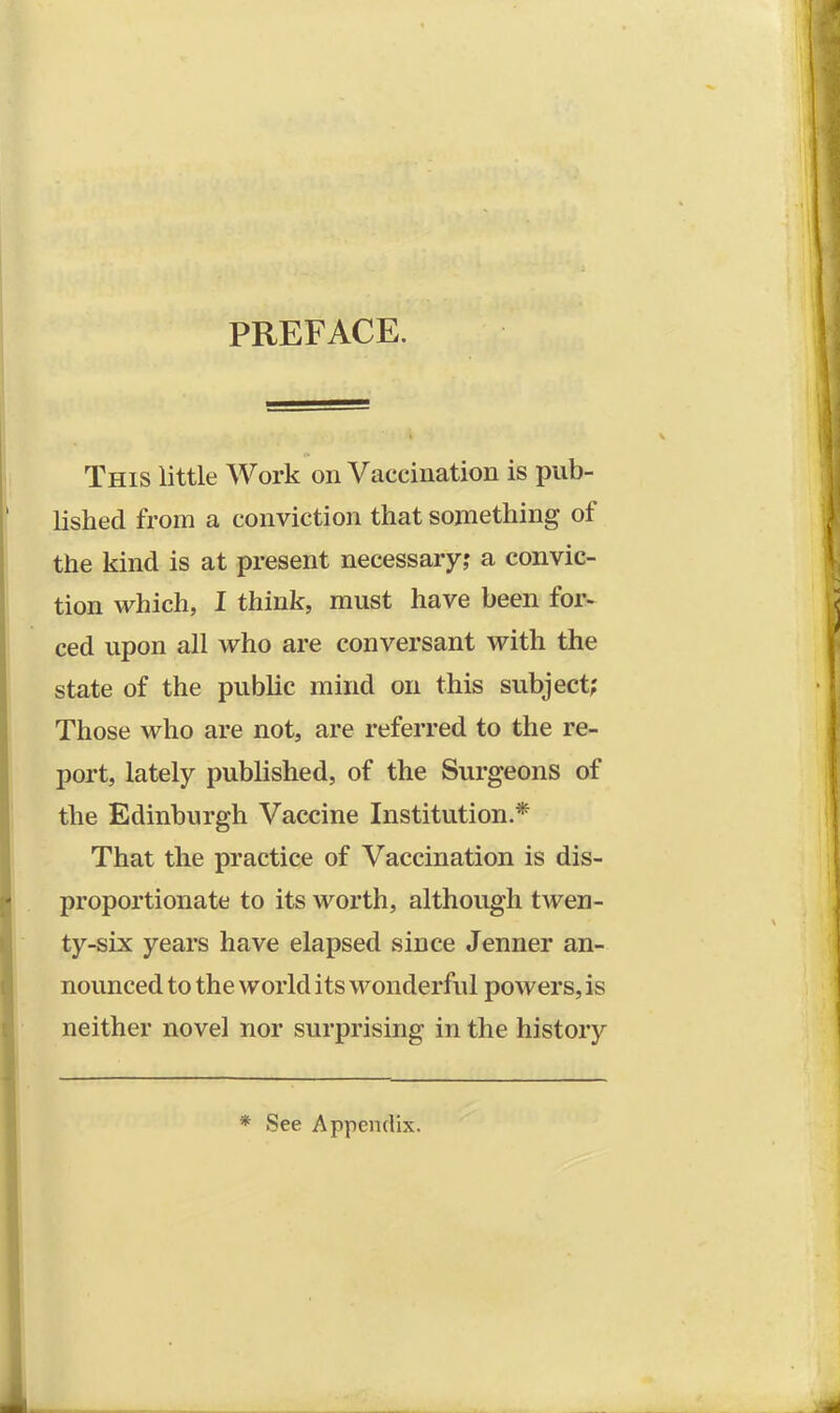 PREFACE. This little Work on Vaccination is pub- lished from a conviction that something of the kind is at present necessary; a convic- tion which, I think, must have been for- ced upon all who are conversant with the state of the public mind on this subject? Those who are not, are referred to the re- port, lately published, of the Surgeons of the Edinburgh Vaccine Institution.* That the practice of Vaccination is dis- proportionate to its worth, although twen- ty-six years have elapsed since Jenner an- nounced to the world its wonderful powers, is neither novel nor surprising in the history * See Appendix.