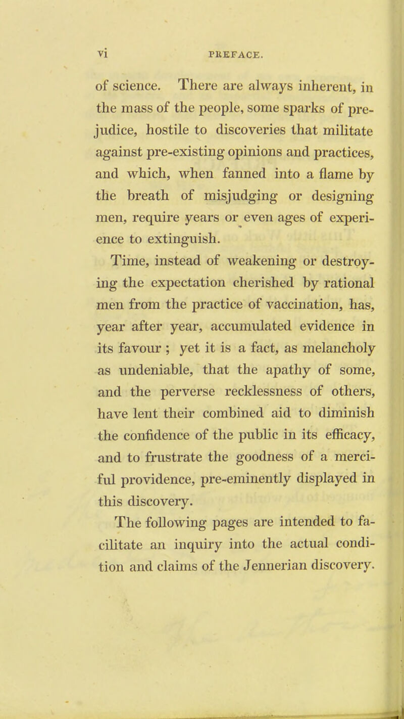 of science. There are always inherent, in the mass of the people, some sparks of pre- judice, hostile to discoveries that militate against pre-existing opinions and practices, and which, when fanned into a flame by the breath of misjudging or designing men, require years or even ages of experi- ence to extinguish. Time, instead of weakening or destroy- ing the expectation cherished by rational men from the practice of vaccination, has, year after year, accumulated evidence in its favour ; yet it is a fact, as melancholy as undeniable, that the apathy of some, and the perverse recklessness of others, have lent their combined aid to diminish the confidence of the public in its efficacy, and to frustrate the goodness of a merci- ful providence, pre-eminently displayed in this discovery. The following pages are intended to fa- cilitate an inquiry into the actual condi- tion and claims of the Jennerian discovery.