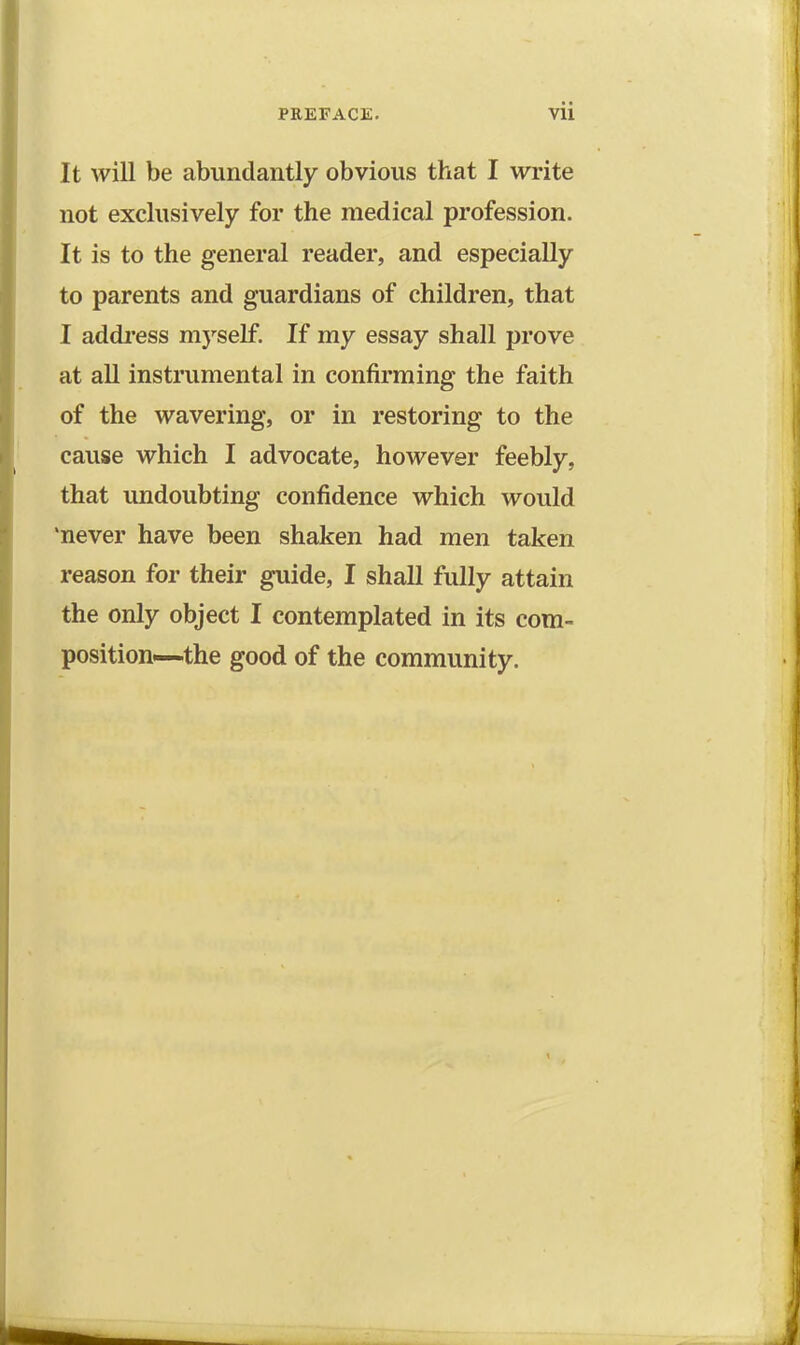 It will be abundantly obvious that I write not exclusively for the medical profession. It is to the general reader, and especially to parents and guardians of children, that I address myself. If my essay shall prove at all instrumental in confirming the faith of the wavering, or in restoring to the cause which I advocate, however feebly, that undoubting confidence which would 'never have been shaken had men taken reason for their guide, I shall fully attain the only object I contemplated in its com- position-—the good of the community.