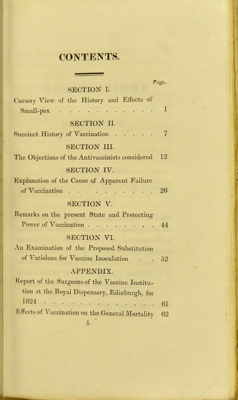 CONTENTS. Page. SECTION I. Cursory View of the History and Effects of Small-pox 1 SECTION II. Succinct History of Vaccination 7 SECTION III. The Objections of the Antivaccinists considered 12 SECTION IV. Explanation of the Cause of Apparent Failure of Vaccination 26 SECTION V. Remarks on the present State and Protecting Power of Vaccination 44 SECTION VI. An Examination of the Proposed Substitution of Variolous for Vaccine Inoculation . . 52 APPENDIX. Report of the Surgeons of the Vaccine Institu- tion at the Royal Dispensary, Edinburgh, for 1824 61 Effects of Vaccination on the General Mortality 62 b