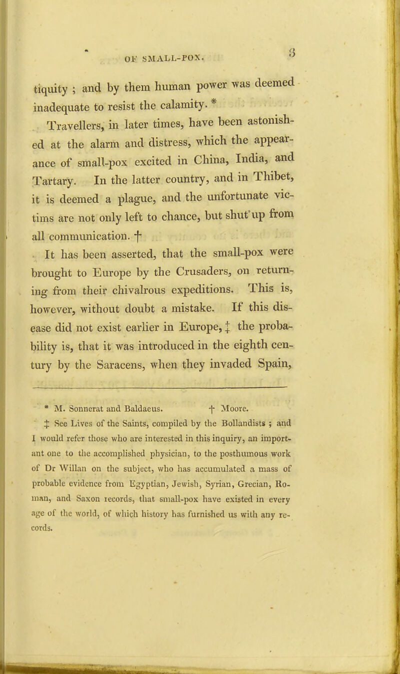 Oh' SMALL-POX. W tiquity ; and by them human power was deemed inadequate to resist the calamity. * Travellers, in later times, have been astonish- ed at the alarm and distress, which the appear- ance of small-pox excited in China, India, and Tartary. In the latter country, and in Thibet, it is deemed a plague, and the unfortunate vic- tims are not only left to chance, but shut'up from all communication. *f* It has been asserted, that the small-pox were brought to Europe by the Crusaders, on return- ing from their chivalrous expeditions. This is, however, without doubt a mistake. If this dis- ease did not exist earlier in Europe, J the proba- bility is, that it was introduced in the eighth cen- tury by the Saracens, when they invaded Spain,  M. Sonnerat and Baldaeus. -|- Moore. i See Lives of the Saints, compiled by the Bollandists ; and 1 would refer those who are interested in this inquiry, an import- ant one to the accomplished physician, to the posthumous work of Dr Willan on the subject, who has accumulated a mass of probable evidence from Egyptian, Jewish, Syrian, Grecian, Ro- man, and Saxon records, that small-pox have existed in every age of the world, of which history has furnished us with any re- cords.