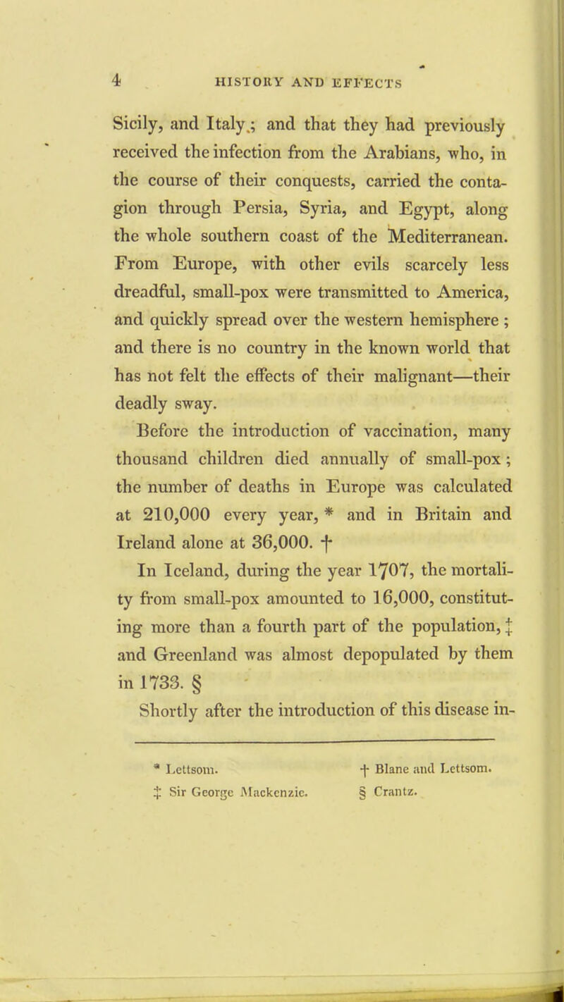 Sicily, and Italy.; and that they had previously received the infection from the Arabians, who, in the course of their conquests, carried the conta- gion through Persia, Syria, and Egypt, along the whole southern coast of the Mediterranean. From Europe, with other evils scarcely less dreadful, small-pox were transmitted to America, and quickly spread over the western hemisphere ; and there is no country in the known world that has not felt the effects of their malignant—their deadly sway. Before the introduction of vaccination, many thousand children died annually of small-pox; the number of deaths in Europe was calculated at 210,000 every year, * and in Britain and Ireland alone at 36,000. -f- In Iceland, during the year 1707, the mortali- ty from small-pox amounted to 16,000, constitut- ing more than a fourth part of the population, I and Greenland was almost depopulated by them in 1733. § Shortly after the introduction of this disease in-  Lettsom. + Sir George Mackenzie. -f- Blane and Lettsom. § Crantz.