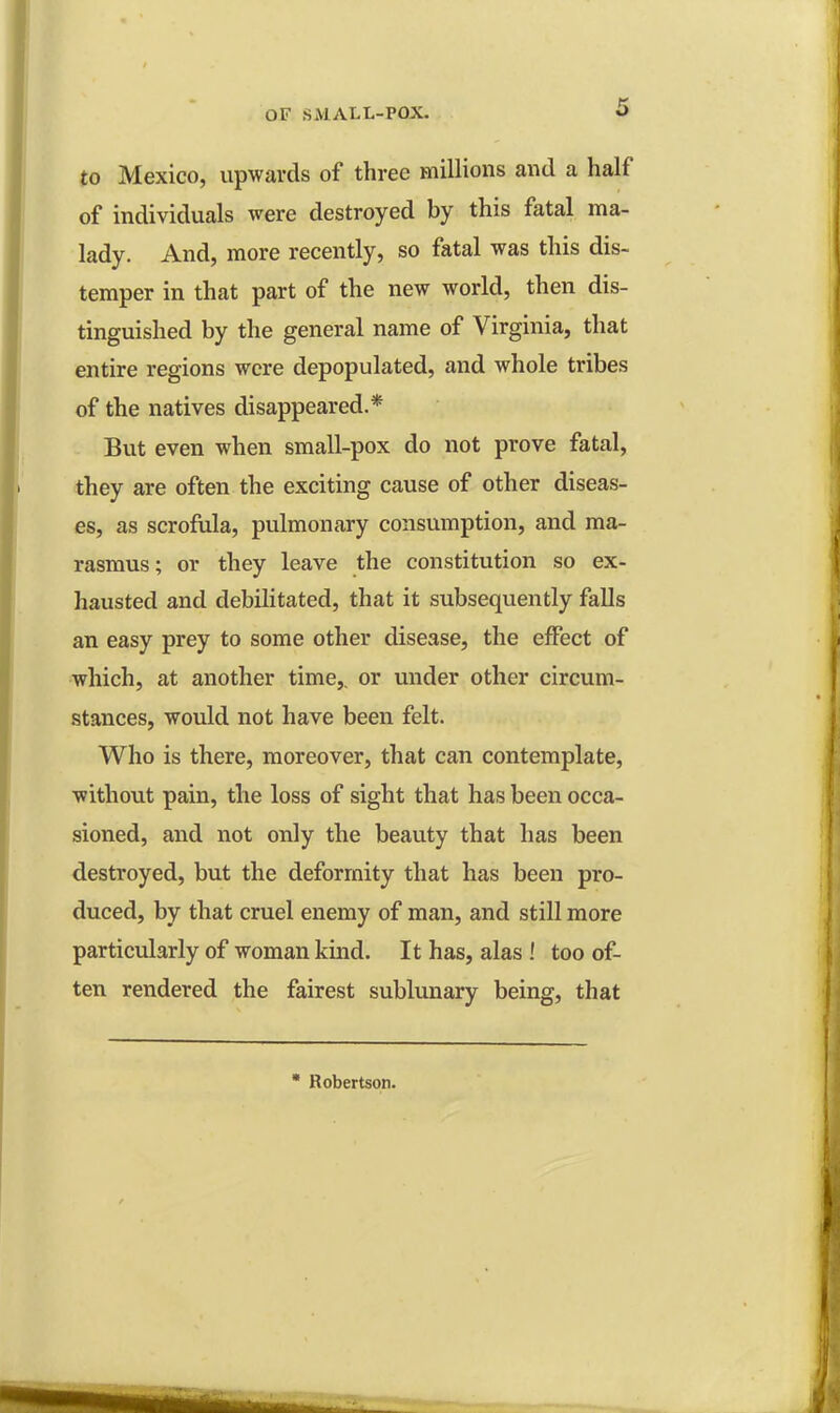 to Mexico, upwards of three millions and a half of individuals were destroyed by this fatal ma- lady. And, more recently, so fatal was this dis- temper in that part of the new world, then dis- tinguished by the general name of Virginia, that entire regions were depopulated, and whole tribes of the natives disappeared.* But even when small-pox do not prove fatal, they are often the exciting cause of other diseas- es, as scrofula, pulmonary consumption, and ma- rasmus ; or they leave the constitution so ex- hausted and debilitated, that it subsequently falls an easy prey to some other disease, the effect of which, at another time,, or under other circum- stances, would not have been felt. Who is there, moreover, that can contemplate, without pain, the loss of sight that has been occa- sioned, and not only the beauty that has been destroyed, but the deformity that has been pro- duced, by that cruel enemy of man, and still more particularly of woman kind. It has, alas ! too of- ten rendered the fairest sublunary being, that * Robertson.