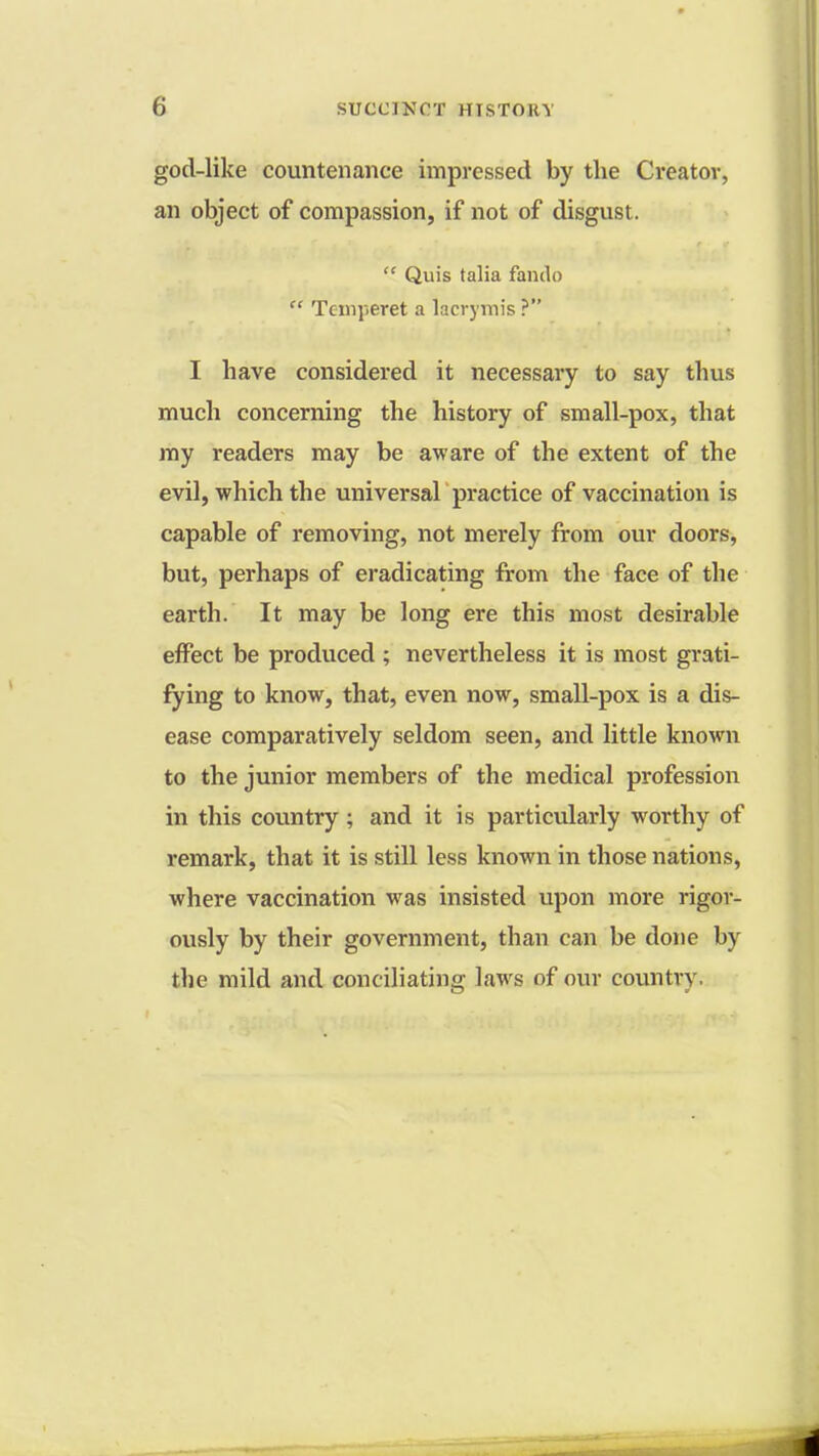 god-like countenance impressed by the Creator, an object of compassion, if not of disgust.  Quis talia fando  Texnperet a lacrymis ? I have considered it necessary to say thus much concerning the history of small-pox, that my readers may be aware of the extent of the evil, which the universal practice of vaccination is capable of removing, not merely from our doors, but, perhaps of eradicating from the face of the earth. It may be long ere this most desirable effect be produced ; nevertheless it is most grati- fying to know, that, even now, small-pox is a dis- ease comparatively seldom seen, and little known to the junior members of the medical profession in this country ; and it is particularly worthy of remark, that it is still less known in those nations, where vaccination was insisted upon more rigor- ously by their government, than can be done by the mild and conciliating laws of our country.