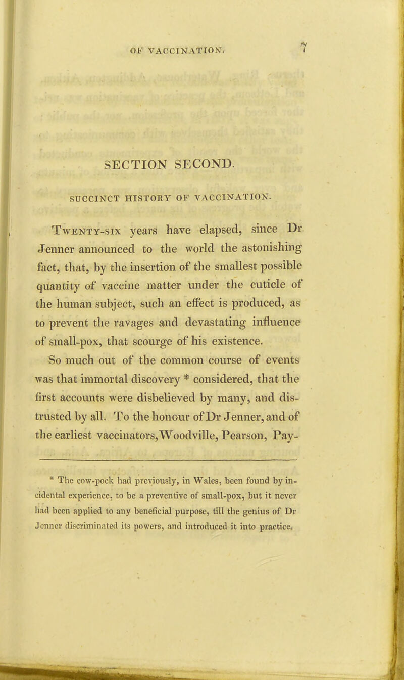 SECTION SECOND. SUCCINCT HISTORY OF VACCINATION. Twenty-six years have elapsed, since Dr. .Tenner announced to the world the astonishing fact, that, by the insertion of the smallest possible quantity of vaccine matter under the cuticle of the human subject, such an effect is produced, as to prevent the ravages and devastating influence of small-pox, that scourge of his existence. So much out of the common course of events was that immortal discovery * considered, that the first accounts were disbelieved by many, and dis- trusted by all. To the honour of Dr Jenner, and of the earliest vaccinators, Woodville, Pearson, Pay- * The cow-pock had previously, in Wales, been found by in- cidental experience, to be a preventive of small-pox, but it never had been applied to any beneficial purpose, till the genius of Dr Jenner discriminated its powers, and introduced it into practice.
