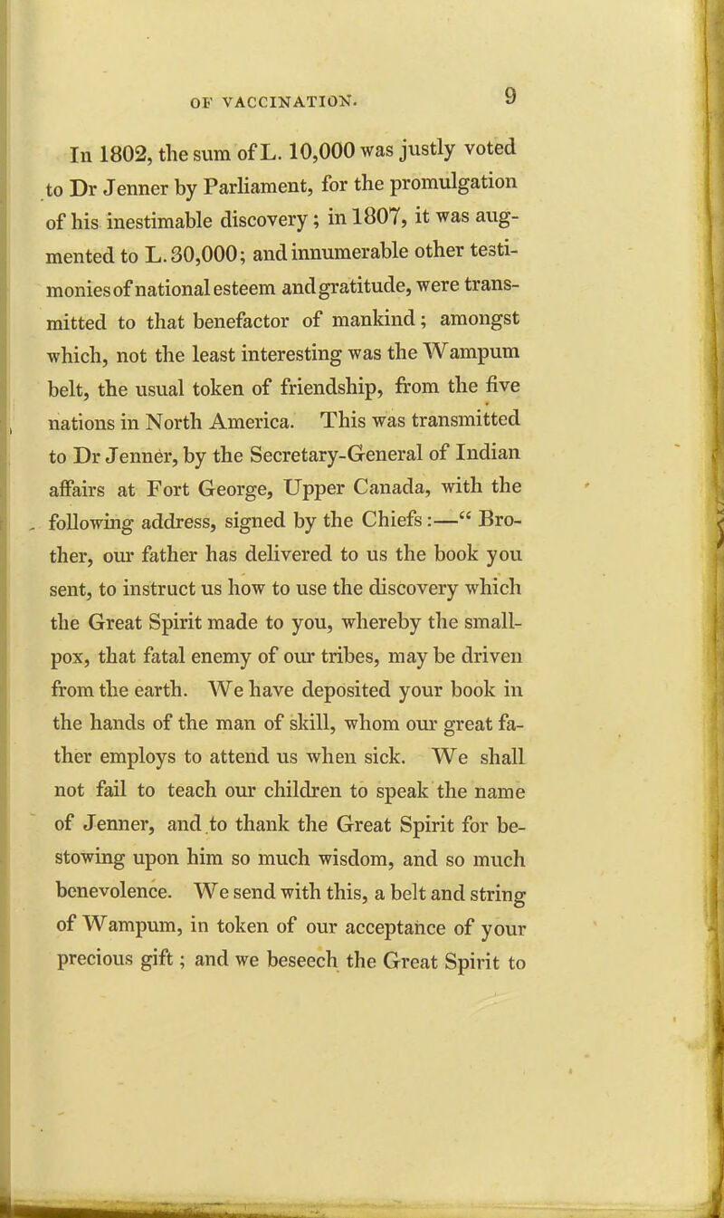 In 1802, the sum of L. 10,000 was justly voted to Dr Jenner by Parliament, for the promulgation of his inestimable discovery; in 1807, it was aug- mented to L. 30,000; and innumerable other testi- monies of national esteem andgratitude, were trans- mitted to that benefactor of mankind; amongst which, not the least interesting was the Wampum belt, the usual token of friendship, from the five nations in North America. This was transmitted to Dr Jenner, by the Secretary-General of Indian affairs at Fort George, Upper Canada, with the following address, signed by the Chiefs:— Bro- ther, our father has delivered to us the book you sent, to instruct us how to use the discovery which the Great Spirit made to you, whereby the small- pox, that fatal enemy of our tribes, may be driven from the earth. We have deposited your book in the hands of the man of skill, whom our great fa- ther employs to attend us when sick. We shall not fail to teach our children to speak the name of Jenner, and to thank the Great Spirit for be- stowing upon him so much wisdom, and so much benevolence. We send with this, a belt and string of Wampum, in token of our acceptance of your precious gift; and we beseech the Great Spirit to
