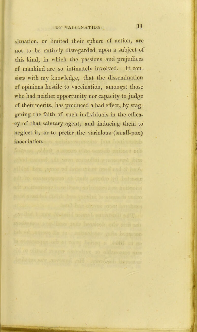 situation, or limited their sphere of action, are not to be entirely disregarded upon a subject of this kind, in which the passions and prejudices of mankind are so intimately involved. It con- sists with my knowledge, that the dissemination of opinions hostile to vaccination, amongst those who had neither opportunity nor capacity to judge of their merits, has produced a bad effect, by stag- gering the faith of such individuals in the effica- cy of that salutary agent, and inducing them to neglect it, or to prefer the variolous (small-pox) inoculation.