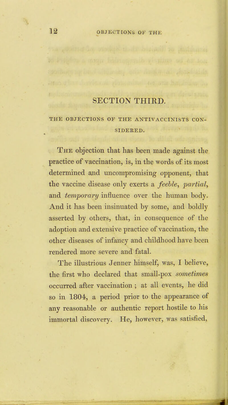 SECTION THIRD. THE OBJECTIONS OF THE ANTIVACCINISTS CON- SIDERED. The objection that has been made against the practice of vaccination, is, in the words of its most determined and uncompromising opponent, that the vaccine disease only exerts a feeble, partial, and temporary influence over the human body. And it has been insinuated by some, and boldly asserted by others, that, in consequence of the adoption and extensive practice of vaccination, the other diseases of infancy and childhood have been rendered more severe and fatal. The illustrious Jenner himself, was, I believe, the first who declared that small-pox sometimes occurred after vaccination ; at all events, he did so in 1804, a period prior to the appearance of any reasonable or authentic report hostile to his immortal discovery. He, however, was satisfied,