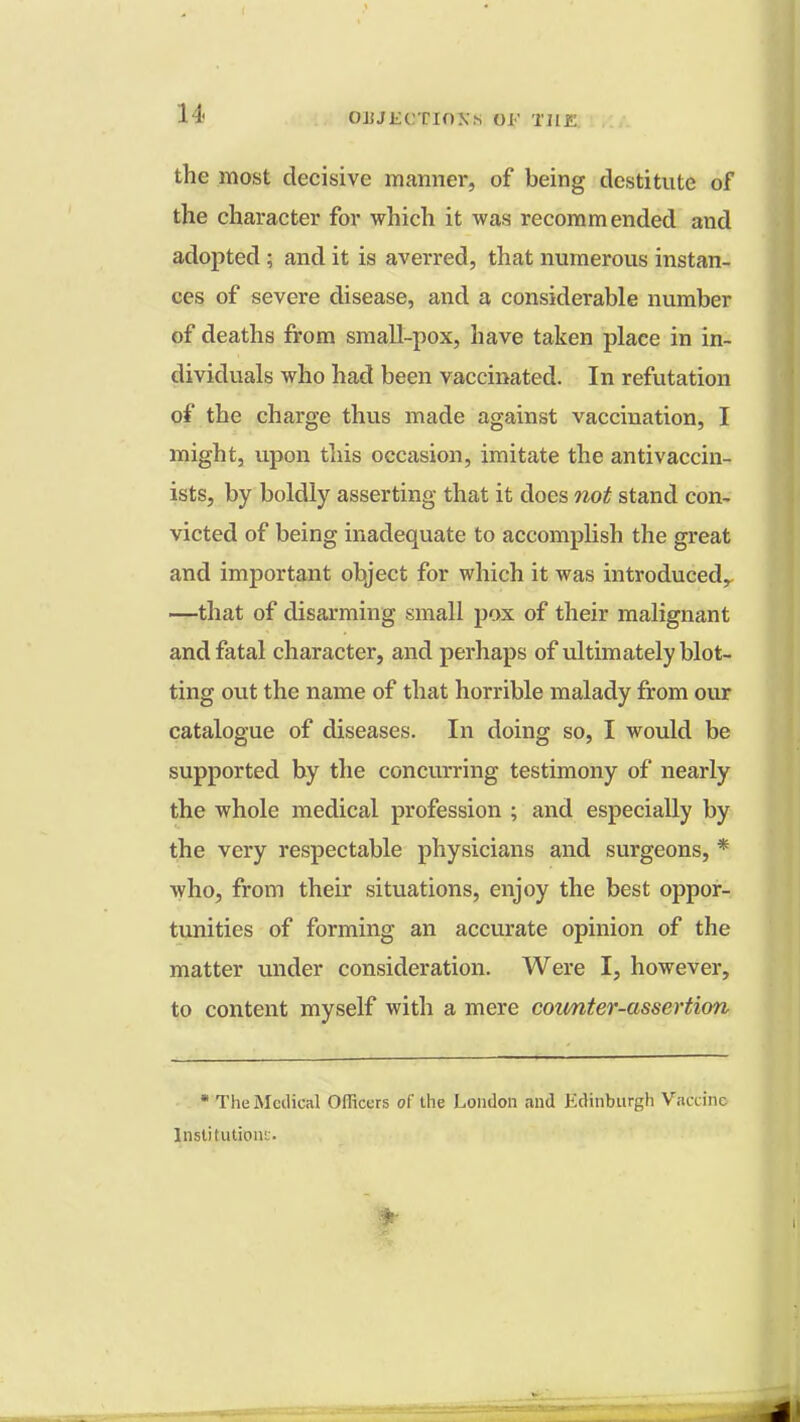 the most decisive manner, of being destitute of the character for which it was recommended and adopted; and it is averred, that numerous instan- ces of severe disease, and a considerable number of deaths from small-pox, have taken place in in- dividuals who had been vaccinated. In refutation of the charge thus made against vaccination, I might, upon this occasion, imitate the antivaccin- ists, by boldly asserting that it does not stand con- victed of being inadequate to accomplish the great and important object for which it was introduced, —that of disarming small pox of their malignant and fatal character, and perhaps of ultimately blot- ting out the name of that horrible malady from our catalogue of diseases. In doing so, I would be supported by the concurring testimony of nearly the whole medical profession ; and especially by the very respectable physicians and surgeons, * who, from their situations, enjoy the best oppor- tunities of forming an accurate opinion of the matter under consideration. Were I, however, to content myself with a mere coimter-asscrtion * The Medical Officers of the London and Edinburgh Vaccine Institutions.
