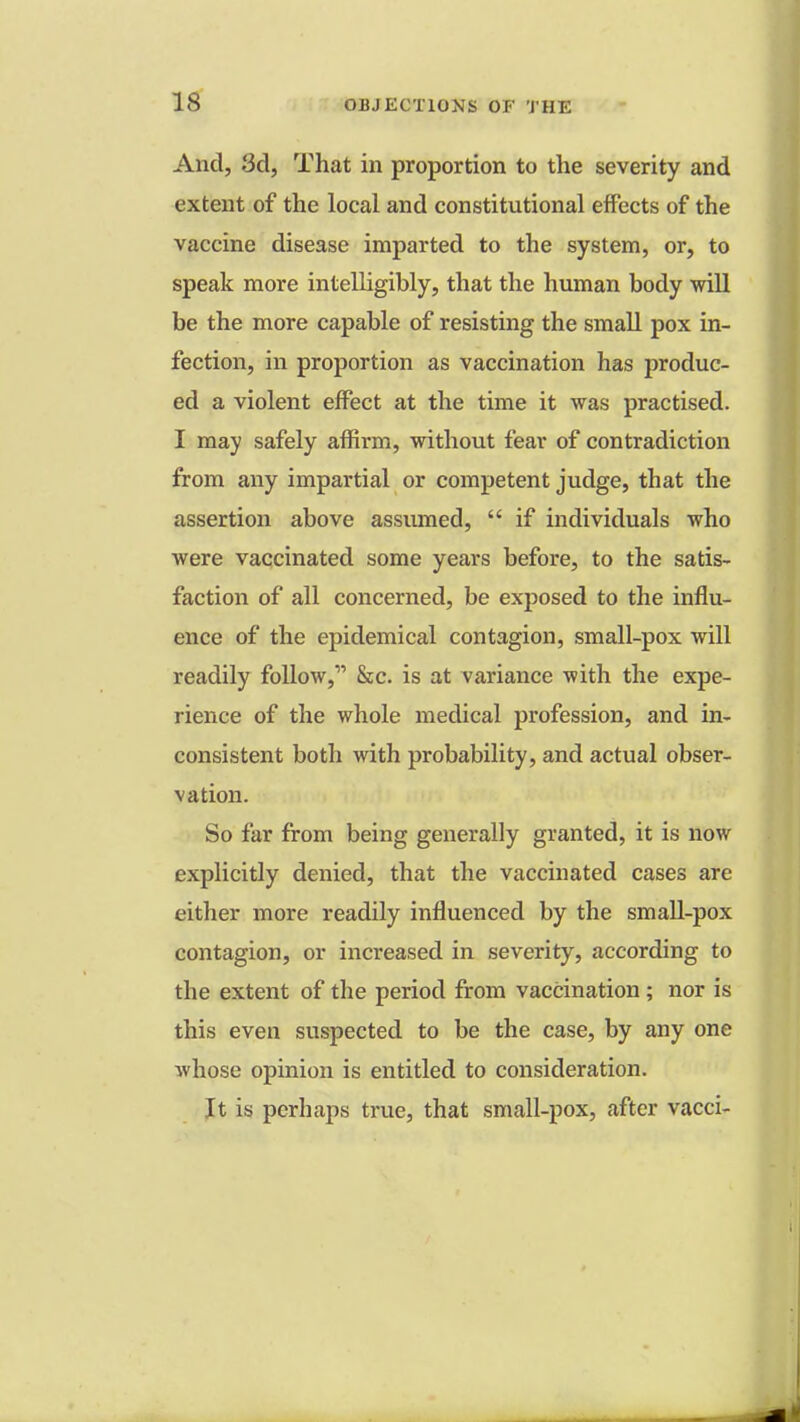 And, 3d, That in proportion to the severity and extent of the local and constitutional effects of the vaccine disease imparted to the system, or, to speak more intelligibly, that the human body will be the more capable of resisting the small pox in- fection, in proportion as vaccination has produc- ed a violent effect at the time it was practised. I may safely affirm, without fear of contradiction from any impartial or competent judge, that the assertion above assumed,  if individuals who were vaccinated some years before, to the satis- faction of all concerned, be exposed to the influ- ence of the epidemical contagion, small-pox will readily follow, &c. is at variance with the expe- rience of the whole medical profession, and in- consistent both with probability, and actual obser- vation. So far from being generally granted, it is now explicitly denied, that the vaccinated cases are either more readily influenced by the small-pox contagion, or increased in severity, according to the extent of the period from vaccination; nor is this even suspected to be the case, by any one whose opinion is entitled to consideration. It is perhaps true, that small-pox, after vacci-