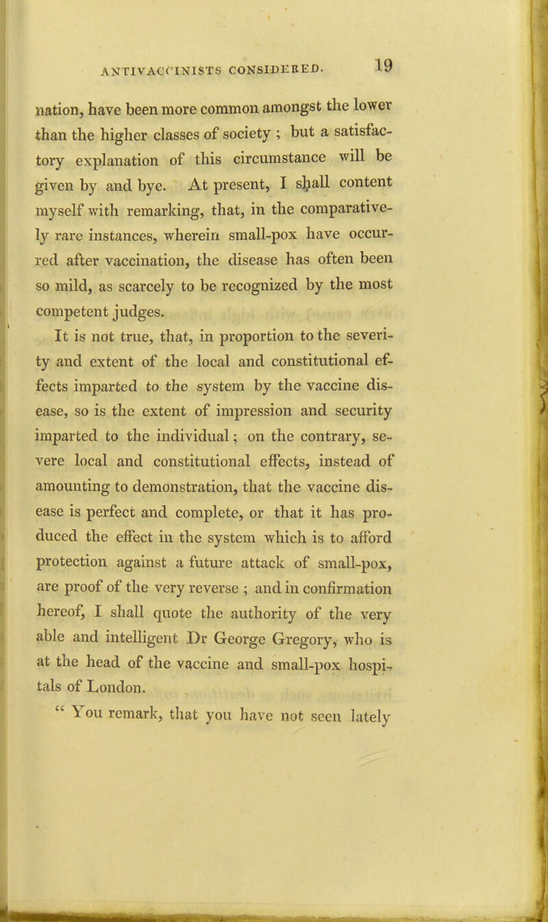nation, have been more common amongst the lower than the higher classes of society ; but a satisfac- tory explanation of this circumstance will be given by and bye. At present, I sljall content myself with remarking, that, in the comparative- ly rare instances, wherein small-pox have occur- red after vaccination, the disease has often been so mild, as scarcely to be recognized by the most competent judges. It is not true, that, in proportion to the severi- ty and extent of the local and constitutional ef- fects imparted to the system by the vaccine dis- ease, so is the extent of impression and security imparted to the individual; on the contrary, se- vere local and constitutional effects, instead of amounting to demonstration, that the vaccine dis- ease is perfect and complete, or that it has pro- duced the effect in the system which is to afford protection against a future attack of small-pox, are proof of the very reverse ; and in confirmation hereof, I shall quote the authority of the very able and intelligent Dr George Gregory, who is at the head of the vaccine and small-pox hospi- tals of London.  You remark, that you have not seen lately