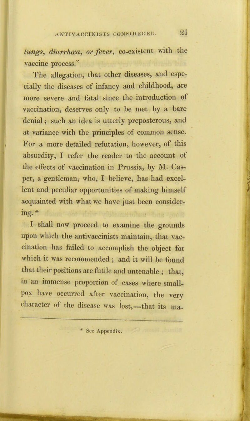 lungs, diarrhoea, or fever, co-existent with the vaccine process. The allegation, that other diseases, and espe- cially the diseases of infancy and childhood, are more severe and fatal since the introduction of vaccination, deserves only to be met by a bare denial; such an idea is utterly preposterous, and at variance with the principles of common sense. For a more detailed refutation, however, of this absurdity, I refer the reader to the account of the effects of vaccination in Prussia, by M. Cas- per, a gentleman, who, I believe, has had excel- lent and peculiar opportunities of making himself acquainted with what we have just been consider- ing. * I shall now proceed to examine the grounds upon which the antivaccinists maintain, that vac- cination has failed to accomplish the object for which it was recommended; and it will be found that their positions are futile and untenable ; that, in an immense proportion of cases where small- pox have occurred after vaccination, the very character of the disease was iost,—that its ma- * See Appendix.