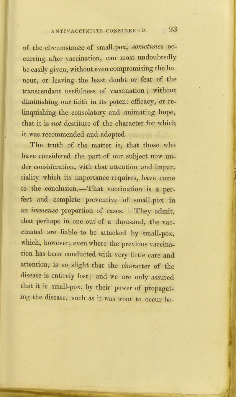 of the circumstance of small-pox, sometimes oc- curring after vaccination, can most undoubtedly be easily given, without even compromising the ho- nour, or leaving the least doubt or fear of the transcendant usefulness of vaccination ; without diminishing our faith in its potent efficacy, or re- linquishing the consolatory and animating hope, that it is not destitute of the character for which it was recommended and adopted. The truth of the matter is, that those who have considered the part of our subject now un- der consideration, with that attention and impar- tiality which its importance requires, have come to the conclusion,—That vaccination is a per- fect and complete preventive of small-pox in an immense proportion of cases. They admit, that perhaps in one out of a thousand, the vac- cinated are liable to be attacked by small-pox, which, however, even where the previous vaccina- tion has been conducted with very little care and attention, is so slight that the character of the disease is entirely lost; and we are only assured that it is small-pox, by their power of propagat- ing the disease, such as it was wont to occur be-