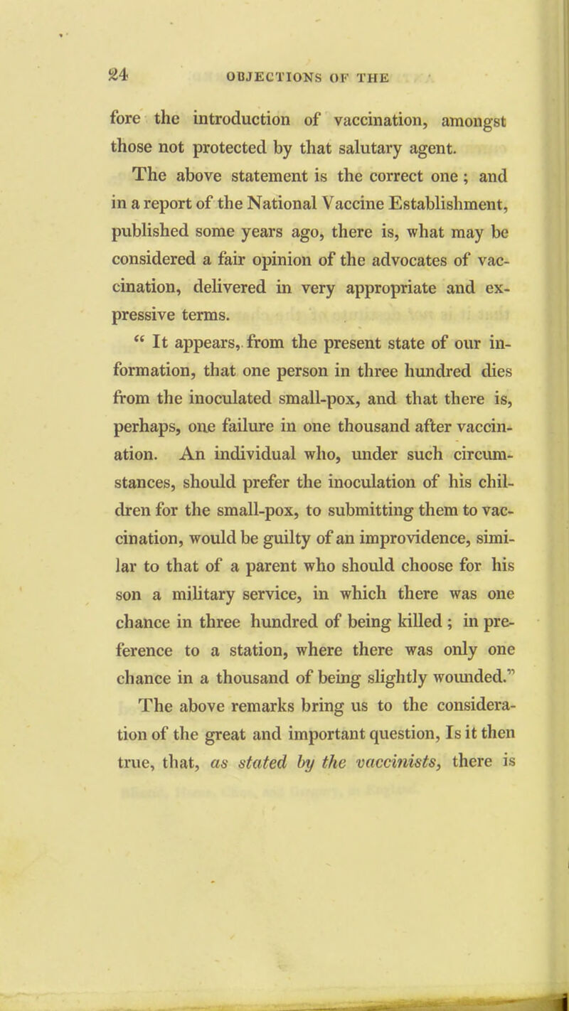 fore the introduction of vaccination, amongst those not protected by that salutary agent. The above statement is the correct one; and in a report of the National Vaccine Establishment, published some years ago, there is, what may be considered a fair opinion of the advocates of vac- cination, delivered in very appropriate and ex- pressive terms.  It appears, from the present state of our in- formation, that one person in three hundred dies from the inoculated small-pox, and that there is, perhaps, one failure in one thousand after vaccin- ation. An individual who, under such circum- stances, should prefer the inoculation of his chil- dren for the small-pox, to submitting them to vac- cination, would be guilty of an improvidence, simi- lar to that of a parent who should choose for his son a military service, in which there was one chance in three hundred of being killed ; in pre- ference to a station, where there was only one chance in a thousand of being slightly wounded.11 The above remarks bring us to the considera- tion of the great and important question, Is it then true, that, as stated by the vaccinists, there is