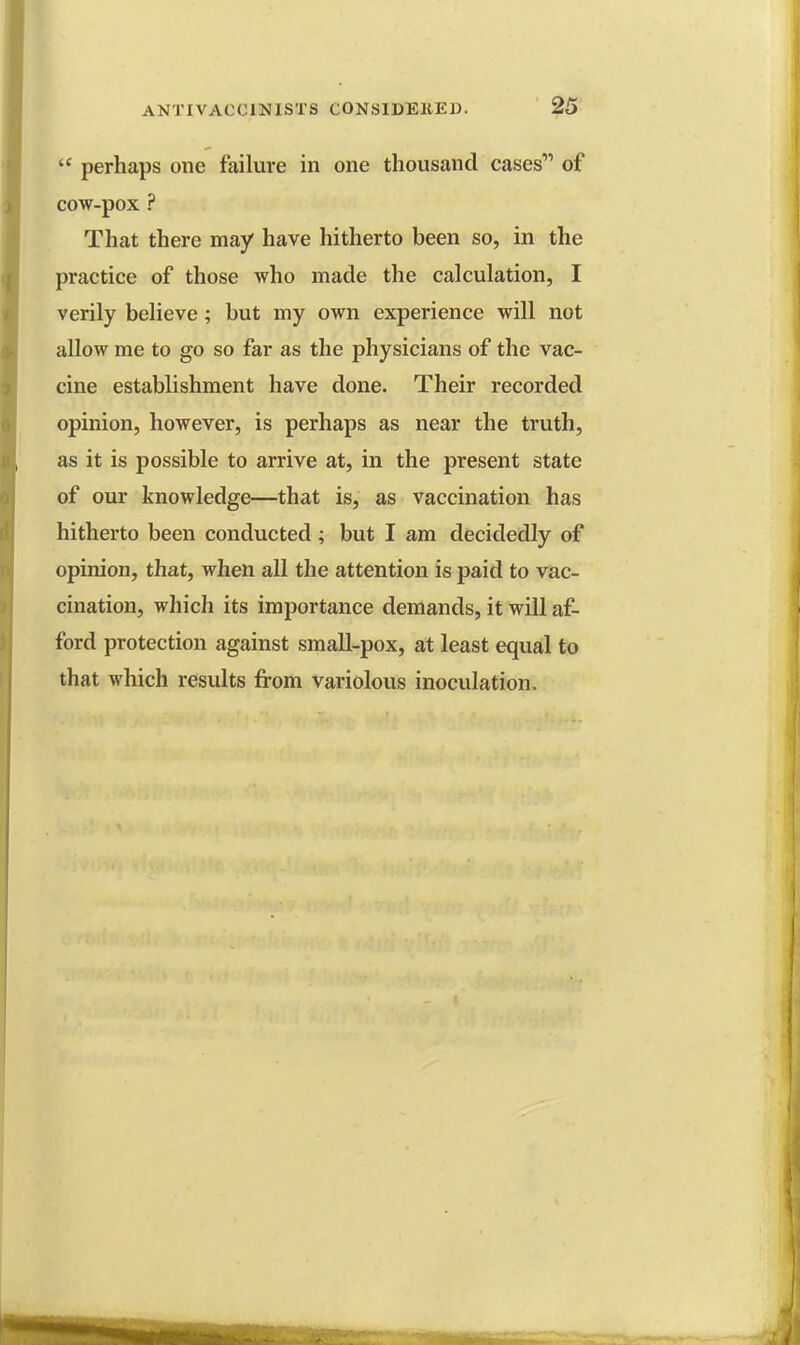 perhaps one failure in one thousand cases1' of cow-pox ? That there may have hitherto been so, in the practice of those who made the calculation, I verily believe; but my own experience will not allow me to go so far as the physicians of the vac- cine establishment have done. Their recorded opinion, however, is perhaps as near the truth, as it is possible to arrive at, in the present state of our knowledge—that is, as vaccination has hitherto been conducted; but I am decidedly of opinion, that, when all the attention is paid to vac- cination, which its importance demands, it will af- ford protection against small-pox, at least equal to that which results from variolous inoculation.