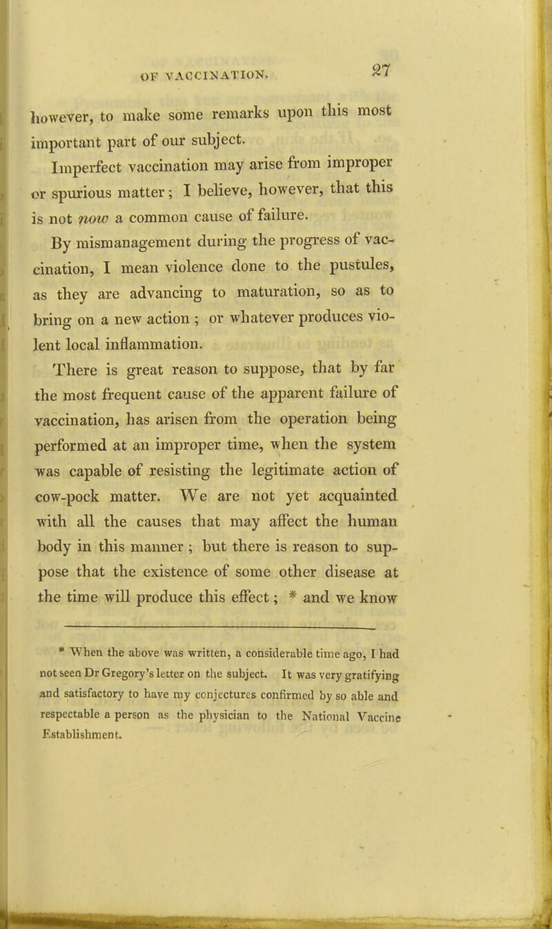 however, to make some remarks upon this most important part of our subject. Imperfect vaccination may arise from improper or spurious matter; I believe, however, that this is not now a common cause of failure. By mismanagement during the progress of vac- cination, I mean violence clone to the pustules, as they are advancing to maturation, so as to bring on a new action ; or whatever produces vio- lent local inflammation. There is great reason to suppose, that by far the most frequent cause of the apparent failure of vaccination, has arisen from the operation being performed at an improper time, when the system was capable of resisting the legitimate action of cow-pock matter. We are not yet acquainted with all the causes that may affect the human body in this manner ; but there is reason to sup- pose that the existence of some other disease at the time will produce this effect; * and we know  When the above was written, a considerable time ago, I had not seen Dr Gregory's letter on the subject. It was very gratifying and satisfactory to have my conjectures confirmed by so able and respectable a person as the physician to the National Vaccine Establishment.