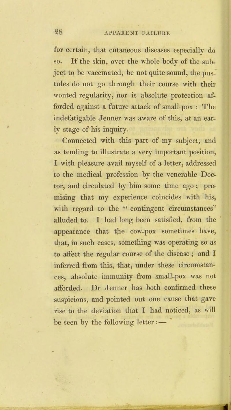 tor certain, that cutaneous diseases especially do so. If the skin, over the whole body of the sub- ject to be vaccinated, be not quite sound, the pus- tules do not go through their course with their wonted regularity, nor is absolute protection af- forded against a future attack of small-pox : The indefatigable Jenner was aware of this, at an ear- ly stage of his inquiry. Connected with this part of my subject, and as tending to illustrate a very important position, I with pleasure avail myself of a letter, addressed to the medical profession by the venerable Doc- tor, and circulated by him some time ago ; pre- mising that my experience coincides with his, with regard to the  contingent circumstances alluded to. I had long been satisfied, from the appearance that the cow-pox sometimes have, that, in such cases, something was operating so as to affect the regular course of the disease ; and I inferred from this, that, under these circumstan- ces, absolute immunity from small-pox was not afforded. Dr Jenner has both confirmed these suspicions, and pointed out one cause that gave rise to the deviation that I had noticed, as will be seen by the following letter: —