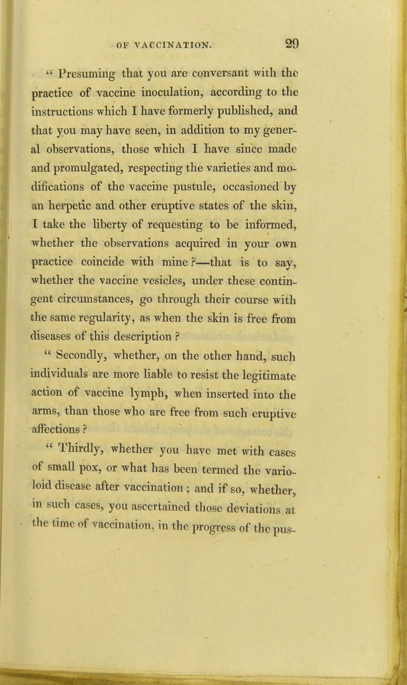 Presuming that you are conversant with the practice of vaccine inoculation, according to the instructions which I have formerly published, and that you may have seen, in addition to my gener- al observations, those which I have since made and promulgated, respecting the varieties and mo- difications of the vaccine pustule, occasioned by an herpetic and other eruptive states of the skin, I take the liberty of requesting to be informed, whether the observations acquired in your own practice coincide with mine ?—that is to say, whether the vaccine vesicles, under these contin- gent circumstances, go through their course with the same regularity, as when the skin is free from diseases of this description ? Secondly, whether, on the other hand, such individuals are more liable to resist the legitimate action of vaccine lymph, when inserted into the arms, than those who are free from such eruptive affections ? Thirdly, whether you have met with cases of small pox, or what has been termed the vario- loid disease after vaccination ; and if so, whether, in such cases, you ascertained those deviations at the time of vaccination, in the progress of the pus-