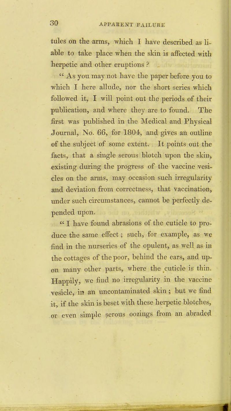 tules on the arms, which I have described as li- able to take place when the skin is affected with herpetic and other eruptions ?  As you may not have the paper before you to which I here allude, nor the short series which followed it, I will point out the periods of their publication, and where they are to found. The first was published in the Medical and Physical Journal, No. 66, for 1804, and gives an outline of the subject of some extent. It points out the facts, that a single serous blotch upon the skin, existing during the progress of the vaccine vesi- cles on the arms, may occasion such irregularity and deviation from correctness, that vaccination, under such circumstances, cannot be perfectly de- pended upon.  I have found abrasions of the cuticle to pro- duce the same effect; such, for example, as we find in the nurseries of the opulent, as well as in the cottages of the poor, behind the ears, and up- on many other parts, where the cuticle is thin. Happily, we find no irregularity in the vaccine vesicle, in an uncontaminated skin ; but we find it, if the skin is beset with these herpetic blotches, or even simple serous oozings from an abraded