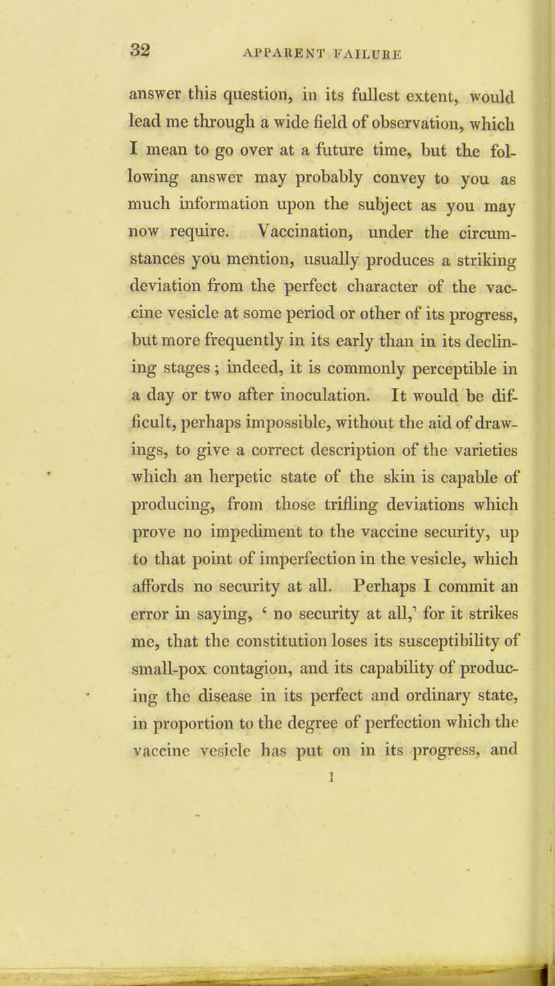 answer this question, in its fullest extent, would lead me through a wide field of observation, which I mean to go over at a future time, but the fol- lowing answer may probably convey to you as much information upon the subject as you may now require. Vaccination, under the circum- stances you mention, usually produces a striking deviation from the perfect character of the vac- cine vesicle at some period or other of its progress, but more frequently in its early than in its declin- ing stages ; indeed, it is commonly perceptible in a day or two after inoculation. It would be dif- ficult, perhaps impossible, without the aid of draw- ings, to give a correct description of the varieties which an herpetic state of the skin is capable of producing, from those trifling deviations which prove no impediment to the vaccine security, up to that point of imperfection in the vesicle, which affords no security at all. Perhaps I commit an error in saying, ' no security at all,1 for it strikes me, that the constitution loses its susceptibility of small-pox contagion, and its capability of produc- ing the disease in its perfect and ordinary state, in proportion to the degree of perfection which the vaccine vesicle has put on in its progress, and l