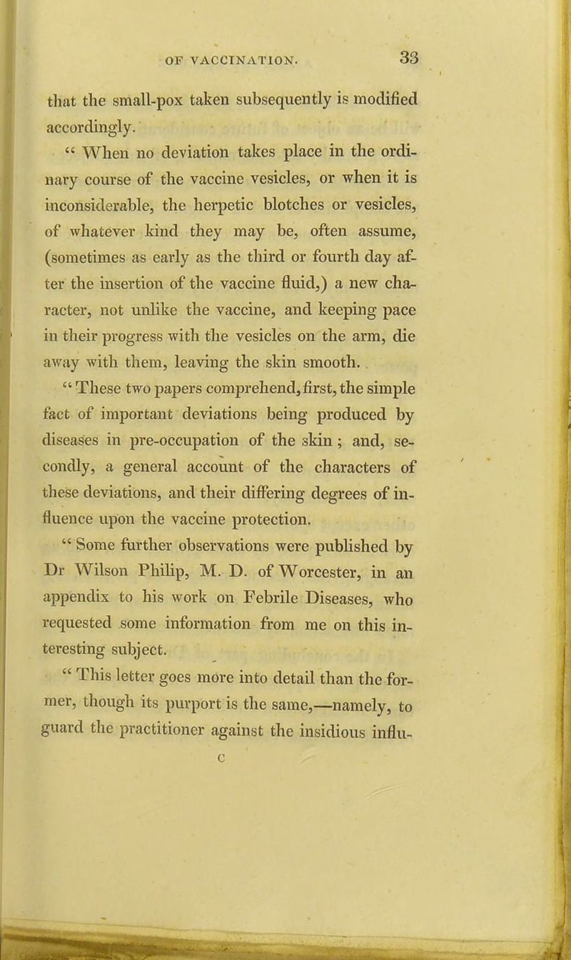 that the small-pox taken subsequently is modified accordingly.  When no deviation takes place in the ordi- nary course of the vaccine vesicles, or when it is inconsiderable, the herpetic blotches or vesicles, of whatever kind they may be, often assume, (sometimes as early as the third or fourth day af- ter the insertion of the vaccine fluid,) a new cha- racter, not unlike the vaccine, and keeping pace in their progress with the vesicles on the arm, die away with them, leaving the skin smooth.  These two papers comprehend, first, the simple fact of important deviations being produced by diseases in pre-occupation of the skin; and, se- condly, a general account of the characters of these deviations, and their differing degrees of in- fluence upon the vaccine protection.  Some further observations were published by Dr Wilson Philip, M. D. of Worcester, in an appendix to his work on Febrile Diseases, who requested some information from me on this in- tei*esting subject.  This letter goes more into detail than the for- mer, though its purport is the same,—namely, to guard the practitioner against the insidious influ-