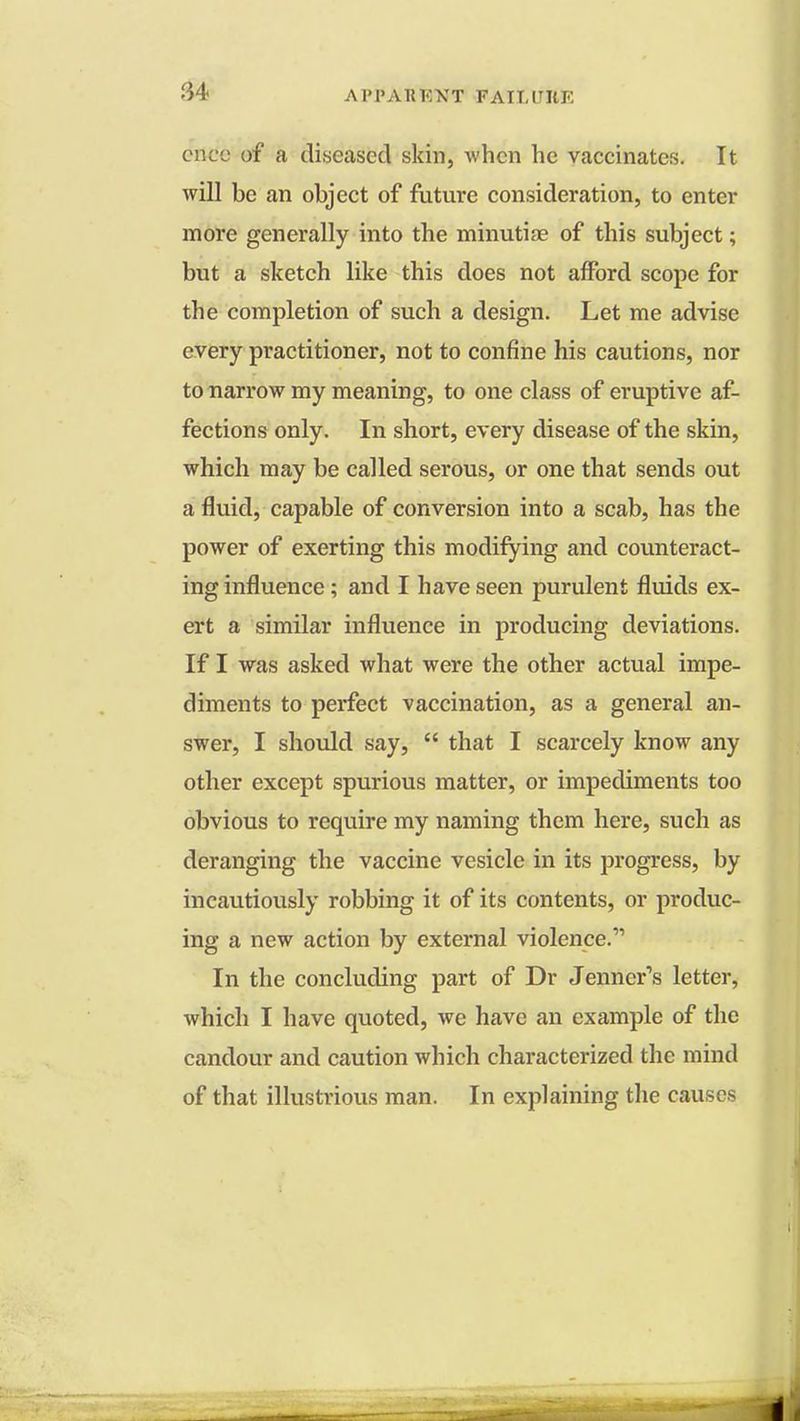 cncc of a diseased skin, when he vaccinates. It will be an object of future consideration, to enter more generally into the minutiae of this subject; but a sketch like this does not afford scope for the completion of such a design. Let me advise every practitioner, not to confine his cautions, nor to narrow my meaning, to one class of eruptive af- fections only. In short, every disease of the skin, which may be called serous, or one that sends out a fluid, capable of conversion into a scab, has the power of exerting this modifying and counteract- ing influence; and I have seen purulent fluids ex- ert a similar influence in producing deviations. If I was asked what were the other actual impe- diments to perfect vaccination, as a general an- swer, I should say,  that I scarcely know any other except spurious matter, or impediments too obvious to require my naming them here, such as deranging the vaccine vesicle in its progress, by incautiously robbing it of its contents, or produc- ing a new action by external violence.11 In the concluding part of Dr Jenner's letter, which I have quoted, we have an example of the candour and caution which characterized the mind of that illustrious man. In explaining the causes