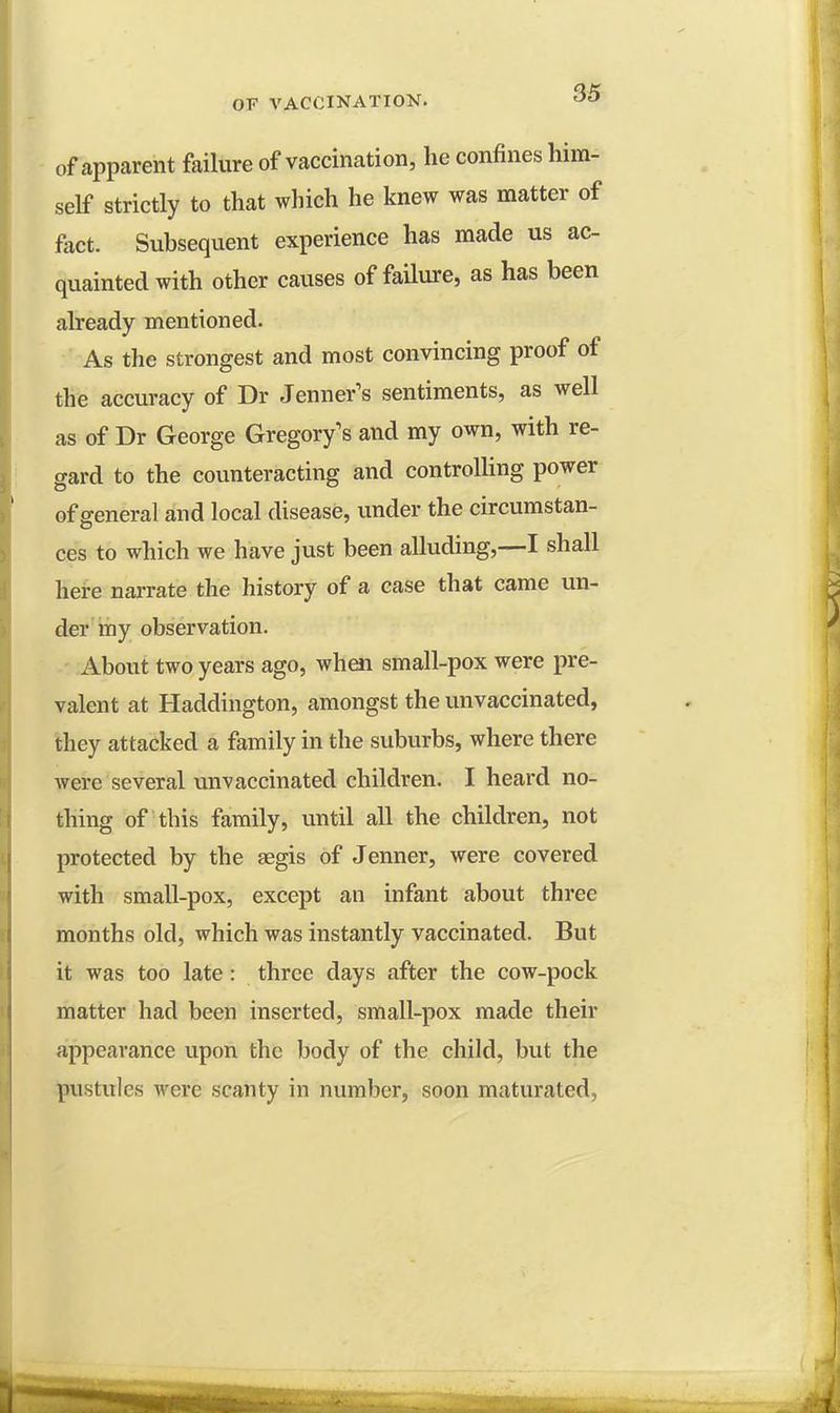 of apparent failure of vaccination, he confines him- self strictly to that which he knew was matter of fact. Subsequent experience has made us ac- quainted with other causes of failure, as has been already mentioned. As the strongest and most convincing proof of the accuracy of Dr Jennets sentiments, as well as of Dr George Gregory's and my own, with re- gard to the counteracting and controlling power of general and local disease, under the circumstan- ces to which we have just been alluding,—I shall here narrate the history of a case that came un- der my observation. About two years ago, when small-pox were pre- valent at Haddington, amongst the unvaccinated, they attacked a family in the suburbs, where there were several unvaccinated children. I heard no- thing of this family, until all the children, not protected by the aegis of Jenner, were covered with small-pox, except an infant about three months old, which was instantly vaccinated. But it was too late: three days after the cow-pock matter had been inserted, small-pox made their appearance upon the body of the child, but the pustules were scanty in number, soon maturated,