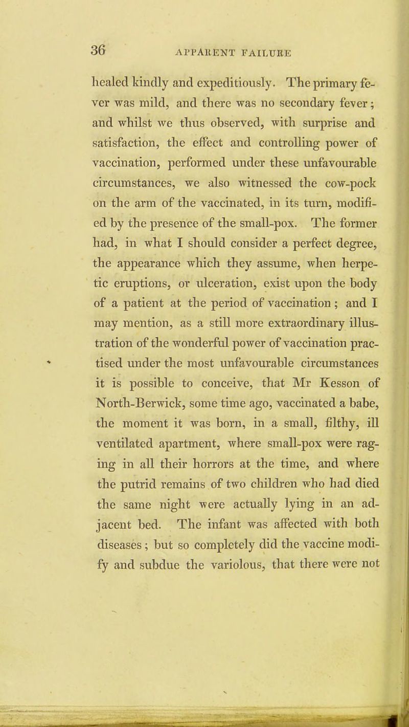 healed kindly and expeditiously. The primary fe- ver was mild, and there was no secondary fever; and whilst we thus observed, with surprise and satisfaction, the effect and controlling power of vaccination, performed under these unfavourable circumstances, we also witnessed the cow-pock on the arm of the vaccinated, in its turn, modifi- ed by the presence of the small-pox. The former had, in what I should consider a perfect degree, the appearance which they assume, when herpe- tic eruptions, or ulceration, exist upon the body of a patient at the period of vaccination; and I may mention, as a still more extraordinary illus- tration of the wonderful power of vaccination prac- tised under the most unfavourable circumstances it is possible to conceive, that Mr Kesson of North-Berwick, some time ago, vaccinated a babe, the moment it was born, in a small, filthy, ill ventilated apartment, where small-pox were rag- ing in all their horrors at the time, and where the putrid remains of two children who had died the same night were actually lying in an ad- jacent bed. The infant was affected with both diseases; but so completely did the vaccine modi- fy and subdue the variolous, that there were not