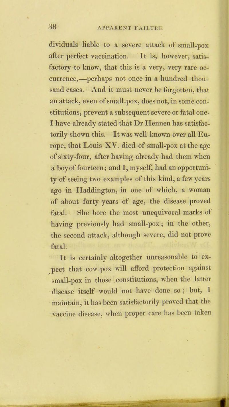 dividuals liable to a severe attack of small-pox after perfect vaccination. It is, however, satis- factory to know, that this is a very, very rare oc- currence,—perhaps not once in a hundred thou- sand cases. And it must never be forgotten, that an attack, even of small-pox, does not, in some con- stitutions, prevent a subsequent severe or fatal one. I have already stated that Dr Hennen has satisfac- torily shown this. It was well known over all Eu- rope, that Louis XV. died of small-pox at the age of sixty-four, after having already had them when a boy of fourteen; and I, myself, had an opportuni- ty of seeing two examples of this kind, a few years ago in Haddington, in one of which, a woman of about forty years of age, the disease proved fatal. She bore the most unequivocal marks of having previously had small-pox; in the other, the second attack, although severe, did not prove fatal. It is certainly altogether unreasonable to ex- pect that cow-pox will afford protection against small-pox in those constitutions, when the latter disease itself would not have done so; but, I maintain, it has been satisfactorily proved that the vaccine disease, when proper care has been taken