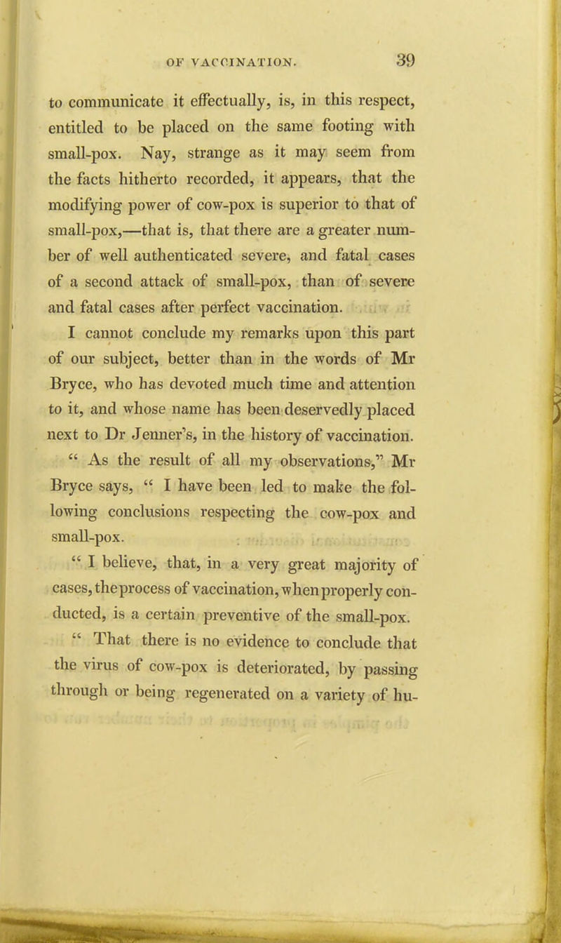 to communicate it effectually, is, in this respect, entitled to be placed on the same footing with small-pox. Nay, strange as it may seem from the facts hitherto recorded, it appears, that the modifying power of cow-pox is superior to that of small-pox,—that is, that there are a greater num- ber of well authenticated severe, and fatal cases of a second attack of small-pox, than of severe and fatal cases after perfect vaccination. I cannot conclude my remarks upon this part of our subject, better than in the words of Mr Bryce, who has devoted much time and attention to it, and whose name has been deservedly placed next to Dr Jenner's, in the history of vaccination.  As the result of all my observations, Mr Bryce says,  I have been led to make the fol- lowing conclusions respecting the cow-pox and small-pox.  I believe, that, in a very great majority of cases, theprocess of vaccination, when properly con- ducted, is a certain preventive of the small-pox.  That there is no evidence to conclude that the virus of cow-pox is deteriorated, by passing through or being regenerated on a variety of hu-