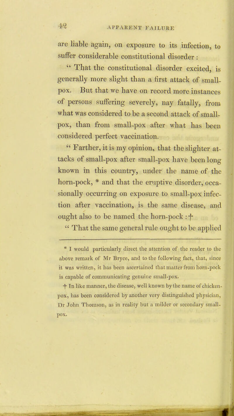 are liable again, on exposure to its infection, to suffer considerable constitutional disorder :  That the constitutional disorder excited, is generally more slight than a first attack of small- pox. But that we have on record more instances of persons suffering severely, nay fatally, from what was considered to be a second attack of small- pox, than from small-pox after what has been considered perfect vaccination.  Farther, it is my opinion, that the slighter at- tacks of small-pox after small-pox have been long known in this country, under the name of the horn-pock, * and that the eruptive disorder, occa- sionally occurring on exposure to small-pox infec- tion after vaccination, is the same disease, and ought also to be named the horn-pock : -f-  That the same general rule ought to be applied  I would particularly direct the attention of the reader to the above remark of Mr Bryce, and to the following fact, that, since it was written, it has been ascertained that matter from horn-pock is capable of communicating genuine small-pox. ■f In like manner, the disease, well known by the name of chicken- pox, has been considered by another very distinguished physician, Dr John Thomson, as in reality but a milder or secondary small- pox.