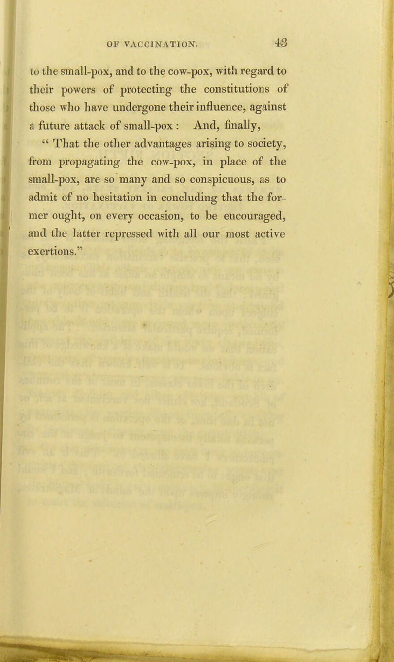 to the small-pox, and to the cow-pox, with regard to their powers of protecting the constitutions of those who have undergone their influence, against a future attack of small-pox : And, finally, That the other advantages arising to society, from propagating the cow-pox, in place of the small-pox, are so many and so conspicuous, as to admit of no hesitation in concluding that the for- mer ought, on every occasion, to be encouraged, and the latter repressed with all our most active exertions.