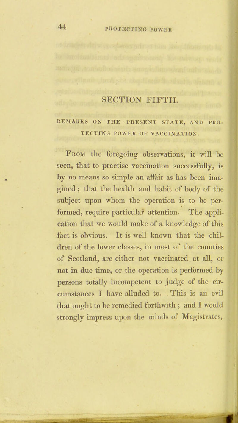 SECTION FIFTH. REMARKS ON THE PRESENT STATE, AND PRO- TECTING POWER OF VACCINATION. From the foregoing observations, it will be seen, that to practise vaccination successfully, is by no means so simple an affair as has been ima- gined ; that the health and habit of body of the subject upon whom the operation is to be per- formed, require particular attention. The appli- cation that we would make of a knowledge of this fact is obvious. It is well known that the chil- dren of the lower classes, in most of the counties of Scotland, are either not vaccinated at all, or not in due time, or the operation is performed by persons totally incompetent to judge of the cir- cumstances I have alluded to. This is an evil that ought to be remedied forthwith ; and I would strongly impress upon the minds of Magistrates,