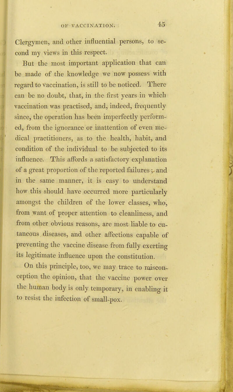 Clergymen, and other influential persons, to se- cond my views in this respect. But the most important application that can be made of the knowledge we now possess with regard to vaccination, is still to be noticed. There can be no doubt, that, in the first years in which vaccination was practised, and, indeed, frequently since, the operation has been imperfectly perform- ed, from the ignorance or inattention of even me- dical practitioners, as to the health, habit, and condition of the individual to be subjected to its influence. This affords a satisfactory explanation of a great proportion of the reported failures 'r and in the same manner, it is easy to understand how this should have occurred more particularly amongst the children of the lower classes, who, from want of proper attention to cleanliness, and from other obvious reasons, are most liable to cu- taneous diseases, and other affections capable of preventing the vaccine disease from fully exerting its legitimate influence upon the constitution. On this principle, too, we may trace to miscon- ception the opinion, that the vaccine power over the human body is only temporary, in enabling it to resist the infection of small-pox.