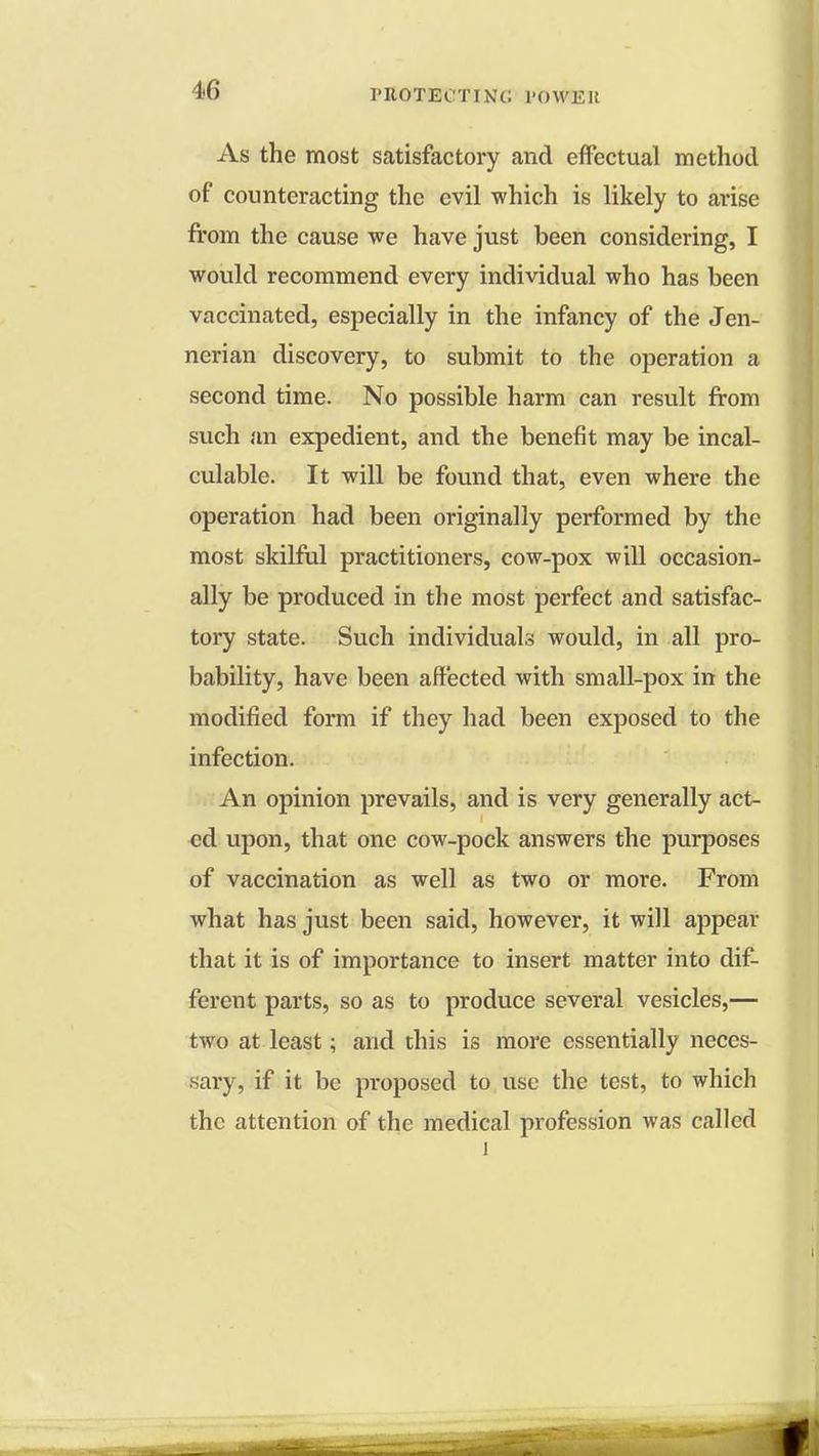 As the most satisfactory and effectual method of counteracting the evil which is likely to arise from the cause we have just been considering, I would recommend every individual who has been vaccinated, especially in the infancy of the Jen- nerian discovery, to submit to the operation a second time. No possible harm can result from such an expedient, and the benefit may be incal- culable. It will be found that, even where the operation had been originally performed by the most skilful practitioners, cow-pox will occasion- ally be produced in the most perfect and satisfac- tory state. Such individuals would, in all pro- bability, have been affected with small-pox in the modified form if they had been exposed to the infection. An opinion prevails, and is very generally act- ed upon, that one cow-pock answers the purposes of vaccination as well as two or more. From what has just been said, however, it will appear that it is of importance to insert matter into dif- ferent parts, so as to produce several vesicles,— two at least; and this is more essentially neces- sary, if it be proposed to use the test, to which the attention of the medical profession was called l