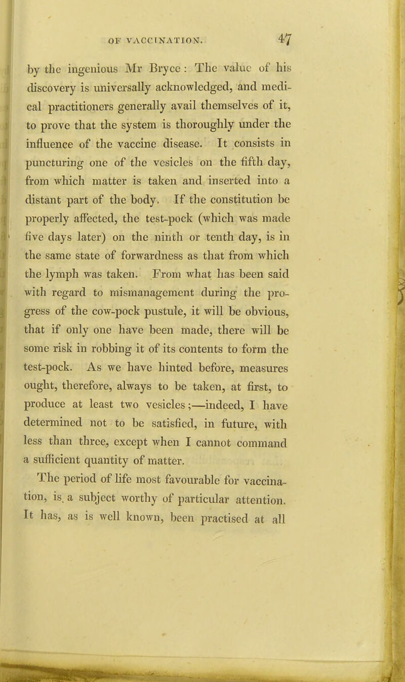 by the ingenious Mr Bryce : The value of his discovery is universally acknowledged, and medi- cal practitioners generally avail themselves of it, to prove that the system is thoroughly under the influence of the vaccine disease. It consists in puncturing one of the vesicles on the fifth day, from which matter is taken and inserted into a distant part of the body. If the constitution be properly affected, the test-pock (which was made five days later) on the ninth or tenth day, is in the same state of forwardness as that from which the lymph was taken. From what has been said with regard to mismanagement during the pro- gress of the cow-pock pustule, it will be obvious, that if only one have been made, there will be some risk in robbing it of its contents to form the test-pock. As we have hinted before, measures ought, therefore, always to be taken, at first, to produce at least two vesicles;—indeed, I have determined not to be satisfied, in future, with less than three, except when I cannot command a sufficient quantity of matter. The period of life most favourable for vaccina- tion, is. a subject worthy of particular attention. It has, as is well known, been practised at all